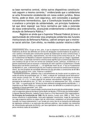 Revista da EMERJ, v. 13, nº 51, 2010102
sa base normativa central, vários outros dispositivos constitucio-
nais seguem a mesma corrente,11
evidenciando que o solidarismo
se acha ﬁrmemente estabelecido em nossa ordem jurídica. Dessa
forma, pode-se dizer, com segurança, sem concessões a qualquer
voluntarismo hermenêutico, que a Constituição brasileira acolhe
e enaltece o princípio da solidariedade, um princípio fundamen-
tal que deve espargir sua força normativa por toda a extensão
do nosso ordenamento, alcançando evidentemente a dinâmica de
atuação da Defensoria Pública.12
Registre-se ainda que o Supremo Tribunal Federal já teve a
oportunidade de referendar essa ampliação solidarista das funções
institucionais da Defensoria Pública, cabível sempre que o interes-
se social solicitar. Com efeito, na medida cautelar relativa à ADIn
comportamento ativo. O que se tem, pois, é que os objetivos fundamentais da República
Federativa do Brasil são deﬁnidos em termos de obrigações transformadoras do quadro so-
cial e político retratado pelo constituinte quando da elaboração do texto constitucional. E
todos os objetivos contidos, especialmente, nos três incisos acima transcritos do art. 3º da
Lei Fundamental da República traduzem exatamente mudança para se chegar à igualdade.
Em outro dizer, a expressão normativa constitucional signiﬁca que a Constituição determina
uma mudança do que se tem em termos de condições sociais, políticas, econômicas e re-
gionais exatamente para se alcançar a realização do valor supremo a fundamentar o Estado
Democrático de Direito constituído. (...) O signiﬁcado maior do art. 3º da Lei Fundamental
da República é, pois, a demonstração de uma mudança essencial do constitucionalismo bra-
sileiro, de uma proposta de sociedade diferente da que percebeu o constituinte de 87/88 e
que não lhe pareceu livre, justa, fraterna e solidária.”
11
Exempliﬁcativamente, podemos citar o entranhamento da função social no próprio con-
teúdo do direito de propriedade (art. 5º, XXIII), a adoção de “prestação social alternativa”
como sanção criminal (art. 5º, XLVI, d), a abertura de um amplo capítulo para os direitos
sociais (arts. 6º a 11), a tutela especial de pessoas naturalmente fragilizadas — como as
portadoras de deﬁciência (art. 37, VIII), as crianças e os adolescentes (art. 227), os idosos
(art. 230) — e a positivação do “direito ao meio ambiente ecologicamente equilibrado, (...)
impondo-se ao Poder Público e à coletividade o dever de defendê-lo e preservá-lo para as
presentes e futuras gerações” (art. 225).
12
Especiﬁcamente sobre a positividade constitucional do princípio da solidariedade, importa
citar as seguintes palavras de Maria Celina Bodin de Moraes (“O Princípio da Solidariedade”,
in Manoel Messias Peixinho, Isabella Franco Guerra e Firly Nascimento Filho organizadores,
Os Princípios da Constituição de 1988, Rio de Janeiro, Lumen Juris, 2000, p. 169): “A ex-
pressa referência à solidariedade, feita pelo legislador constituinte, longe de representar
um vago programa político ou algum tipo de retoricismo, estabelece um princípio jurídico
inovador em nosso ordenamento, a ser levado em conta não só no momento da elaboração
da legislação ordinária e na execução das políticas públicas, mas também nos momentos
de interpretação-aplicação do Direito, por seus operadores e demais destinatários, isto é,
pelos membros todos da sociedade.”
 