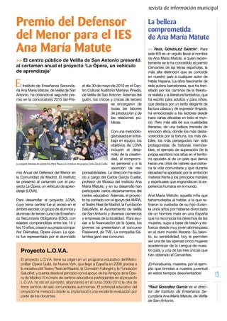 revista de información municipal

Premio del Defensor                                                                                                                 La belleza
                                                                                                                                    comprometida
del Menor para el IES                                                                                                               de Ana María Matute
Ana María Matute                                                                                                                    >> RAÚL GONZÁLEZ GARCÍA*. Para
                                                                                                                                    este IES es un orgullo llevar el nombre
                                                                                                                                    de Ana María Matute, a quien recien-
>> El centro público de Velilla de San Antonio presentó
                                                                                                                                    temente se le ha concedido el premio
al certamen anual el proyecto ‘La Ópera, un vehículo                                                                                Cervantes de las letras españolas, la
de aprendizaje’                                                                                                                     más alta distinción que se concede
                                                                                                                                    en nuestro país a cualquier autor de

E   l Instituto de Enseñanza Secunda-
ria Ana María Matute, de Velilla de San
                                                                   el día 30 de mayo de 2010 en el Cen-
                                                                   tro Cultural Auditorio Mariana Pineda,
                                                                                                                                    habla hispana. La obra fascinante de
                                                                                                                                    esta autora barcelonesa, que ha tran-
                                                                                                                                    sitado por los caminos de la literatu-
Antonio, ha obtenido el segundo pre-                               de Velilla de San Antonio. Además del                            ra realista y la literatura fantástica, que
mio en la convocatoria 2010 del Pre-                               guión, los chicos y chicas de tercero                            ha escrito para adultos y para niños,
                                                                                      se encargaron de                              que destaca por un estilo elegante de
                                                                                      todas las labores                             factura clásica y de expresión límpida,
                                                                                      de producción y de                            ha emocionado a los lectores desde
                                                                                      las relaciones pú-                            hace varias décadas en todo el mun-
                                                                                      blicas.                                       do. Pero más allá de sus cualidades
                                                                                                                                    literarias, de una belleza transida de
                                                                                                           Con una metodolo-        emoción ética, donde los más desfa-
                                                                                                           gía basada en el tra-    vorecidos por la fortuna, los más dé-
                                                                                                           bajo en equipo, los      biles, los más perseguidos han sido
                                                                                                           objetivos de LOVA        protagonistas de historias memora-
                                                                                                           incluyen el desa-        bles, el ejemplo de superación de la
                                                                                                           rrollo de la creativi-   propia escritora nos sitúa en el territo-
                                                                                                           dad, el compromi-        rio opuesto al de un país que deriva
La compañía Dalmatea, del instituto Ana María Matute, con el director del proyecto, Carlos García Cuellar. so personal y a la       hacia una crisis de valores que cerce-
                                                                                                           asunción de res-         na la vida comunitaria y que durante
mio Anual del Defensor del Menor en                                         ponsabilidades. La dirección ha esta-                   décadas ha apostado por la ambición
la Comunidad de Madrid. El instituto                                        do a cargo del Carlos García Cuellar,                   material frente a los principios morales
se presentó al certamen con el pro-                                         profesor de Música del instituto Ana                    y espirituales que engrandecen la ex-
yecto La Ópera, un vehículo de apren-                                       María Matute, y en su desarrollo han                    periencia humana en el mundo.
dizaje (LOVA).                                                              participado varios departamentos del
                                                                            centro educativo. Además, el proyec-                    Ana María Matute, aquella niña que
Para desarrollar el proyecto LOVA,                                          to ha contado con el apoyo del AMPA,                    tartamudeaba al hablar, a la que re-
cuyo tema central fue el acoso en el                                        el Teatro Real de Madrid, la Fundación                  tiraron la custodia de su hijo duran-
ámbito escolar, un grupo de alumnos y                                       SaludArte, el Ayuntamiento de Velilla                   te unos años por haberse divorciado
alumnas de tercer curso de Enseñan-                                         de San Antonio y diversos comercios                     de un hombre malo en una España
za Secundaria Obligatoria (ESO), con                                        y empresas de la localidad. Para ayu-                   que no reconocía los derechos de las
edades comprendidas entre los 14 y                                          dar a la financiación de la ópera, los                  mujeres, supo a base de tesón y es-
los 15 años, crearon su propia compa-                                       jóvenes se presentaron al concurso                      fuerzo desde muy joven abrirse paso
ñía: Dalmatea, Ópera Joven. La ópe-                                         Password, de TVE. La compañía Da-                       en el duro mundo literario. Su talen-
ra fue representada por el alumnado                                         lamtea ganó ese concurso.                               to, su sensibilidad, hoy le permiten
                                                                                                                                    ser una de las apenas cinco mujeres
                                                                                                                                    académicas de la Lengua de nues-
    Proyecto L.O.V.A.                                                                                                               tro país, y una de las tres únicas que
                                                                                                                                    han obtenido el Cervantes.
    El proyecto L.O.V.A. tiene su origen en un programa educativo del Metro-
    politan Opera Guild, de Nueva York, que llegó a España en 2006 gracias a                                                        ¡Enhorabuena, maestra, por el ejem-
    la iniciativa del Teatro Real de Madrid, la Comisión Fulbright y la Fundación                                                   plo que brindas a nuestra juventud
    SaludArt, y cuenta desde el principio con el apoyo de los Amigos de la Ópe-
    ra de Madrid. El número de centros educativos participantes en el proyecto
                                                                                                                                    en estos tiempos desorientados!
                                                                                                                                                                                  13
    L.O.V.A. ha ido en aumento, alcanzando en el curso 2009-2010 la cifra de
    trece centros de seis comunidades autónomas. El potencial educativo del                                                         *Raúl González García es el direc-
    proyecto ha merecido desde su implantación una excelente evaluación por                                                         tor del Instituto de Enseñanza Se-
    parte de los docentes.                                                                                                          cundaria Ana María Matute, de Velilla
                                                                                                                                    de San Antonio.
 