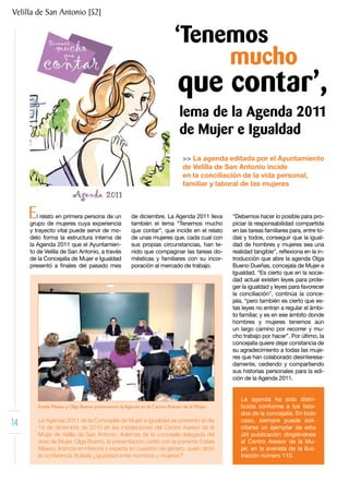 Velilla de San Antonio [52]


                                                                         ‘Tenemos
                                                                              mucho
                                                                           que contar’,
                                                                            lema de la Agenda 2011
                                                                            de Mujer e Igualdad
                                                                             >> La agenda editada por el Ayuntamiento
                                                                             de Velilla de San Antonio incide
                                                                             en la conciliación de la vida personal,
                                                                             familiar y laboral de las mujeres



     E  l relato en primera persona de un
     grupo de mujeres cuya experiencia
                                                     de diciembre. La Agenda 2011 lleva
                                                     también el lema “Tenemos mucho
                                                                                            “Debemos hacer lo posible para pro-
                                                                                            piciar la responsabilidad compartida
     y trayecto vital puede servir de mo-            que contar”, que incide en el relato   en las tareas familiares para, entre to-
     delo forma la estructura interna de             de unas mujeres que, cada cual con     das y todos, conseguir que la igual-
     la Agenda 2011 que el Ayuntamien-               sus propias circunstancias, han te-    dad de hombres y mujeres sea una
     to de Velilla de San Antonio, a través          nido que compaginar las tareas do-     realidad tangible”, reflexiona en la in-
     de la Concejalía de Mujer e Igualdad            mésticas y familiares con su incor-    troducción que abre la agenda Olga
     presentó a finales del pasado mes               poración al mercado de trabajo.        Bueno Dueñas, concejala de Mujer e
                                                                                            Igualdad. “Es cierto que en la socie-
                                                                                            dad actual existen leyes para prote-
                                                                                            ger la igualdad y leyes para favorecer
                                                                                            la conciliación”, continúa la conce-
                                                                                            jala, “pero también es cierto que es-
                                                                                            tas leyes no entran a regular el ámbi-
                                                                                            to familiar, y es en ese ámbito donde
                                                                                            hombres y mujeres tenemos aún
                                                                                            un largo camino por recorrer y mu-
                                                                                            cho trabajo por hacer”. Por último, la
                                                                                            concejalía quiere dejar constancia de
                                                                                            su agradecimiento a todas las muje-
                                                                                            res que han colaborado desinteresa-
                                                                                            damente, cediendo y compartiendo
                                                                                            sus historias personales para la edi-
                                                                                            ción de la Agenda 2011.


                                                                                               La agenda ha sido distri-
         Estela Maeso y Olga Bueno presentaron la Agenda en el Centro Asesor de la Mujer.      buida conforme a los lista-
                                                                                               dos de la concejalía. En todo
14       La Agenda 2011 de la Concejalía de Mujer e Igualdad se presentó el día
         14 de diciembre de 2010 en las instalaciones del Centro Asesor de la
                                                                                               caso, siempre puede soli-
                                                                                               citarse un ejemplar de esta
         Mujer de Velilla de San Antonio. Además de la concejala delegada del                  útil publicación dirigiéndose
         área de Mujer, Olga Bueno, la presentación contó con la ponente Estela                al Centro Asesor de la Mu-
         Maeso, licencia en Historia y experta en cuestión de género, quien dictó              jer, en la avenida de la Ilus-
         la conferencia titulada ¿Igualdad entre hombres y mujeres?                            tración número 110.
 