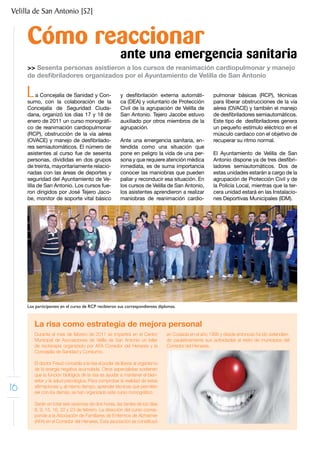 Velilla de San Antonio [52]


     Cómo reaccionar
                                                       ante una emergencia sanitaria
     >> Sesenta personas asistieron a los cursos de reanimación cardiopulmonar y manejo
     de desfibriladores organizados por el Ayuntamiento de Velilla de San Antonio


     L    a Concejalía de Sanidad y Con-
     sumo, con la colaboración de la
                                                       y desfibrilación externa automáti-
                                                       ca (DEA) y voluntario de Protección
                                                                                                     pulmonar básicas (RCP), técnicas
                                                                                                     para liberar obstrucciones de la vía
     Concejalía de Seguridad Ciuda-                    Civil de la agrupación de Velilla de          aérea (OVACE) y también el manejo
     dana, organizó los días 17 y 18 de                San Antonio. Tejero Jacobe estuvo             de desfibriladores semiautomáticos.
     enero de 2011 un curso monográfi-                 auxiliado por otros miembros de la            Este tipo de desfibriladores genera
     co de reanimación cardiopulmonar                  agrupación.                                   un pequeño estímulo eléctrico en el
     (RCP), obstrucción de la vía aérea                                                              músculo cardiaco con el objetivo de
     (OVACE) y manejo de desfibrilado-                 Ante una emergencia sanitaria, en-            recuperar su ritmo normal.
     res semiautomáticos. El número de                 tendida como una situación que
     asistentes al curso fue de sesenta                pone en peligro la vida de una per-           El Ayuntamiento de Velilla de San
     personas, divididas en dos grupos                 sona y que requiere atención médica           Antonio dispone ya de tres desfibri-
     de treinta, mayoritariamente relacio-             inmediata, es de suma importancia             ladores semiautomáticos. Dos de
     nadas con las áreas de deportes y                 conocer las maniobras que pueden              estas unidades estarán a cargo de la
     seguridad del Ayuntamiento de Ve-                 paliar y reconducir esa situación. En         agrupación de Protección Civil y de
     lilla de San Antonio. Los cursos fue-             los cursos de Velilla de San Antonio,         la Policía Local, mientras que la ter-
     ron dirigidos por José Tejero Jaco-               los asistentes aprendieron a realizar         cera unidad estará en las Instalacio-
     be, monitor de soporte vital básico               maniobras de reanimación cardio-              nes Deportivas Municipales (IDM).




     Los participantes en el curso de RCP recibieron sus correspondientes diplomas.



         La risa como estrategia de mejora personal
         Durante el mes de febrero de 2011 se impartirá en el Centro           en Coslada en el año 1995 y desde entonces ha ido extendien-
         Municipal de Asociaciones de Velilla de San Antonio un taller         do paulatinamente sus actividades al resto de municipios del
         de risoterapia organizado por AFA Corredor del Henares y la           Corredor del Henares.
         Concejalía de Sanidad y Consumo.

         El doctor Freud concedía a la risa el poder de liberar al organismo
         de la energía negativa acumulada. Otros especialistas sostienen
         que la función biológica de la risa es ayudar a mantener el bien-
         estar y la salud psicológica. Para comprobar la realidad de estas
16       afirmaciones y, al mismo tiempo, aprender técnicas que permiten
         reír con los demás, se han organizado este curso monográfico.

         Serán en total seis sesiones de dos horas, las tardes de los días
         8, 9, 15, 16, 22 y 23 de febrero. La dirección del curso corres-
         ponde a la Asociación de Familiares de Enfermos de Alzheimer
         (AFA) en el Corredor del Henares. Esta asociación se constituyó
 