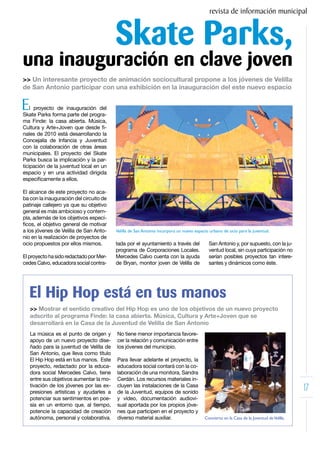revista de información municipal


                                          Skate Parks,
una inauguración en clave joven
>> Un interesante proyecto de animación sociocultural propone a los jóvenes de Velilla
de San Antonio participar con una exhibición en la inauguración del este nuevo espacio


E   l proyecto de inauguración del
Skate Parks forma parte del progra-
ma Finde: la casa abierta. Música,
Cultura y Arte+Joven que desde fi-
nales de 2010 está desarrollando la
Concejalía de Infancia y Juventud
con la colaboración de otras áreas
municipales. El proyecto del Skate
Parks busca la implicación y la par-
ticipación de la juventud local en un
espacio y en una actividad dirigida
específicamente a ellos.

El alcance de este proyecto no aca-
ba con la inauguración del circuito de
patinaje callejero ya que su objetivo
general es más ambicioso y contem-
pla, además de los objetivos especí-
ficos, el objetivo general de motivar
a los jóvenes de Velilla de San Anto-     Velilla de San Antonio incorpora un nuevo espacio urbano de ocio para la juventud.
nio en la realización de proyectos de
ocio propuestos por ellos mismos.         tada por el ayuntamiento a través del            San Antonio y, por supuesto, con la ju-
                                          programa de Corporaciones Locales.               ventud local, sin cuya participación no
El proyecto ha sido redactado por Mer-    Mercedes Calvo cuenta con la ayuda               serían posibles proyectos tan intere-
cedes Calvo, educadora social contra-     de Bryan, monitor joven de Velilla de            santes y dinámicos como éste.




    El Hip Hop está en tus manos
    >> Mostrar el sentido creativo del Hip Hop es uno de los objetivos de un nuevo proyecto
    adscrito al programa Finde: la casa abierta. Música, Cultura y Arte+Joven que se
    desarrollará en la Casa de la Juventud de Velilla de San Antonio
    La música es el punto de origen y     No tiene menor importancia favore-
    apoyo de un nuevo proyecto dise-      cer la relación y comunicación entre
    ñado para la juventud de Velilla de   los jóvenes del municipio.
    San Antonio, que lleva como título
    El Hip Hop está en tus manos. Este    Para llevar adelante el proyecto, la
    proyecto, redactado por la educa-     educadora social contará con la co-
    dora social Mercedes Calvo, tiene     laboración de una monitora, Sandra
    entre sus objetivos aumentar la mo-   Cerdán. Los recursos materiales in-
    tivación de los jóvenes por las ex-
    presiones artísticas y ayudarles a
                                          cluyen las instalaciones de la Casa
                                          de la Juventud, equipos de sonido
                                                                                                                                           17
    potenciar sus sentimientos en poe-    y vídeo, documentación audiovi-
    sía en un entorno que, al tiempo,     sual aportada por los propios jóve-
    potencie la capacidad de creación     nes que participen en el proyecto y
    autónoma, personal y colaborativa.    diverso material auxiliar.                     Concierto en la Casa de la Juventud de Velilla.
 