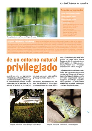 revista de información municipal

                                                                                                      Relación de premiados
                                                                                                       Primer Premio categoría Adultos
                                                                                                          Anna Lorek
                                                                                                       Premio categoría Infantil
                                                                                                          Lorea Ayape Aragón
                                                                                                       Premio categoría Juvenil
                                                                                                          Miguel Torralbo Mulió
                                                                                                       Seleccionados
                                                                                                          Alberto Clemares Expósito (dos fotos)
                                                                                                          Fernando Seoane Rodríguez
                                                                                                          Fernando Seoane Seyller
                                                                                                          Javier Martínez-Sala
                                                                                                          Luis Rísquez Carrasco (dos fotos)
                                                                                                          Manuel Clemares Expósito
                                                                                                          María José Aragón Burgos
                                                                                                          Roberto Ayape de Cos
 Fotografía seleccionada. Autor: Luis Rísquez Carrasco.


 A favor del Medio Ambiente                             Según recogen las bases del concurso Naturaleza y Paisaje en Velilla de San Antonio,
                                                        con las trece fotografías seleccionadas se elaborará el Calendario Medioambiental 2011.
 La novedad de este año es que el calendario tiene exclusivamente formato digital, evitando su impresión y el consiguiente gasto de papel y
 tintas. “Esta opción es la más adecuada para un concurso organizado por un ayuntamiento que, como es el caso de Velilla de San Antonio,
 siempre apuesta a favor del Medio Ambiente”, explica el concejal Antonio Montes López. Con las trece fotografías se ha preparado un calen-
 dario en formato digital que puede ser utilizado como salvapantallas en los ordenadores. También existe la opción de descargar el calendario
 preparado para su impresión, aunque el ayuntamiento recomienda utilizar solo la versión digital. Ambas opciones están disponibles en la web
 municipal (www.ayto-velilla.es), en el área de la Concejalía de Medio Ambiente.




de un entorno natural
                                                                                                    reste, con especial dedicación a las
                                                                                                    lagunas y al cauce del río Jarama.
                                                                                                    Destaca también la presencia de ma-




privilegiado
                                                                                                    crofotografías y de imágenes que re-
                                                                                                    cogen parte de la fauna y flora propia
                                                                                                    de este entorno natural protegido.

                                                                                                    La fotografía de naturaleza es una ac-
                                                                                                    tividad que cuenta cada vez con más
                                                                                                    practicantes. El desarrollo de la tecno-
noviembre, y contó con la presencia              diovisual que recogió todas las foto-              logía digital ha puesto al alcance de los
del alcalde de Velilla de San Antonio,           grafías presentadas al concurso.                   aficionados una gama cada vez mayor
Julio Sánchez Alarilla, y del concejal                                                              de equipos. Sin embargo, la oportuni-
de Medio Ambiente, Antonio Montes                La temática dominante en esta edi-                 dad, la paciencia y la creatividad del
López. Después de la entrega de los              ción del certamen ha sido la foto-                 fotógrafo siguen siendo básicas para
premios, se proyectó un montaje au-              grafía de paisajes del Parque del Su-              obtener buenas instantáneas.




                                                                                                                                                  19


     Fotografía seleccionada. Autora: María José Aragón Burgos.            Fotografía seleccionada. Autor: Manuel Clemares Expósito.
 