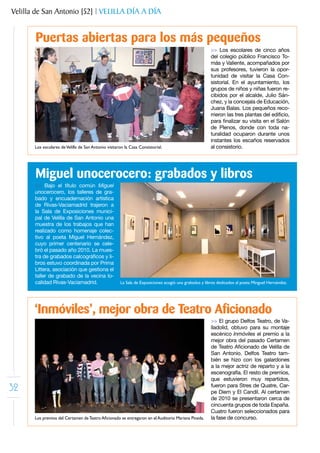 Velilla de San Antonio [52] | VELILLA DÍA A DÍA


       Puertas abiertas para los más pequeños
                                                                                                      >> Los escolares de cinco años
                                                                                                      del colegio público Francisco To-
                                                                                                      más y Valiente, acompañados por
                                                                                                      sus profesores, tuvieron la opor-
                                                                                                      tunidad de visitar la Casa Con-
                                                                                                      sistorial. En el ayuntamiento, los
                                                                                                      grupos de niños y niñas fueron re-
                                                                                                      cibidos por el alcalde, Julio Sán-
                                                                                                      chez, y la concejala de Educación,
                                                                                                      Juana Balas. Los pequeños reco-
                                                                                                      rrieron	las	tres	plantas	del	edificio,	
                                                                                                      para	finalizar	su	visita	en	el	Salón	
                                                                                                      de Plenos, donde con toda na-
                                                                                                      turalidad ocuparon durante unos
                                                                                                      instantes los escaños reservados
       Los escolares de Velilla de San Antonio visitaron la Casa Consistorial.                        al consistorio.




       Miguel unocerocero: grabados y libros
       >> Bajo el título común Miguel
       unocerocero, los talleres de gra-
       bado y encuadernación artística
       de Rivas-Vaciamadrid trajeron a
       la Sala de Exposiciones munici-
       pal de Velilla de San Antonio una
       muestra de los trabajos que han
       realizado como homenaje colec-
       tivo al poeta Miguel Hernández,
       cuyo primer centenario se cele-
       bró el pasado año 2010. La mues-
       tra	de	grabados	calcográficos	y	li-
       bros estuvo coordinada por Prima
       Littera, asociación que gestiona el
       taller de grabado de la vecina lo-
       calidad Rivas-Vaciamadrid.                     La Sala de Exposiciones acogió una grabados y libros dedicados al poeta Minguel Hernández.




       ‘Inmóviles’, mejor obra de Teatro Aficionado
                                                                                                      >> El grupo Delfos Teatro, de Va-
                                                                                                      lladolid, obtuvo para su montaje
                                                                                                      escénico Inmóviles el premio a la
                                                                                                      mejor obra del pasado Certamen
                                                                                                      de	Teatro	Aficionado	de	Velilla	de	
                                                                                                      San Antonio. Delfos Teatro tam-
                                                                                                      bién se hizo con los galardones
                                                                                                      a la mejor actriz de reparto y a la
                                                                                                      escenografía. El resto de premios,
                                                                                                      que estuvieron muy repartidos,
32                                                                                                    fueron para Stres de Quatre, Car-
                                                                                                      pe Diem y El Candil. Al certamen
                                                                                                      de 2010 se presentaron cerca de
                                                                                                      cincuenta grupos de toda España.
                                                                                                      Cuatro fueron seleccionados para
       Los premios del Certamen de Teatro Aficionado se entregaron en el Auditorio Mariana Pineda.    la fase de concurso.
 