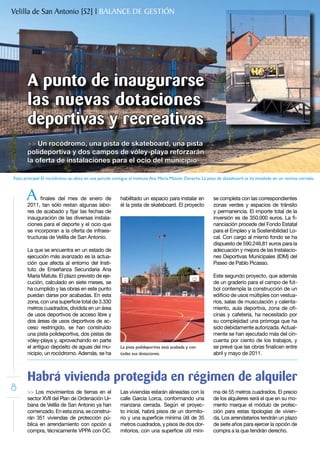 Velilla de San Antonio [52] | BALANCE DE GESTIÓN




       A punto de inaugurarse
       las nuevas dotaciones
       deportivas y recreativas
       >> Un rocódromo, una pista de skateboard, una pista
       polideportiva y dos campos de vóley-playa reforzarán
       la oferta de instalaciones para el ocio del municipio

Foto principal: El rocódromo se ubica en una parcela contigua al instituto Ana María Matute. Derecha: La pista de skateboard se ha instalado en un recinto cerrado.



       A     finales del mes de enero de
       2011, tan sólo restan algunas labo-
                                                         habilitado un espacio para instalar en
                                                         él la pista de skateboard. El proyecto
                                                                                                            se completa con las correspondientes
                                                                                                            zonas verdes y espacios de tránsito
       res de acabado y fijar las fechas de                                                                 y permanencia. El importe total de la
       inauguración de las diversas instala-                                                                inversión es de 350.000 euros. La fi-
       ciones para el deporte y el ocio que                                                                 nanciación procede del Fondo Estatal
       se incorporan a la oferta de infraes-                                                                para el Empleo y la Sostenibilidad Lo-
       tructuras de Velilla de San Antonio.                                                                 cal. Con cargo al mismo fondo se ha
                                                                                                            dispuesto de 590.246,81 euros para la
       La que se encuentra en un estado de                                                                  adecuación y mejora de las Instalacio-
       ejecución más avanzado es la actua-                                                                  nes Deportivas Municipales (IDM) del
       ción que afecta al entorno del Insti-                                                                Paseo de Pablo Picasso.
       tuto de Enseñanza Secundaria Ana
       María Matute. El plazo previsto de eje-                                                              Este segundo proyecto, que además
       cución, calculado en siete meses, se                                                                 de un graderío para el campo de fút-
       ha cumplido y las obras en este punto                                                                bol contempla la construcción de un
       puedan darse por acabadas. En esta                                                                   edificio de usos múltiples con vestua-
       zona, con una superficie total de 3.330                                                              rios, salas de musculación y calenta-
       metros cuadrados, dividida en un área                                                                miento, aula deportiva, zona de ofi-
       de usos deportivos de acceso libre y                                                                 cinas y cafetería, ha necesitado por
       dos áreas de usos deportivos de ac-                                                                  su complejidad una prórroga que ha
       ceso restringido, se han construido                                                                  sido debidamente autorizada. Actual-
       una pista polideportiva, dos pistas de                                                               mente se han ejecutado más del cin-
       vóley-playa y, aprovechando en parte                                                                 cuenta por ciento de los trabajos, y
       el antiguo depósito de aguas del mu-              La pista polideportiva está acabada y con          se prevé que las obras finalicen entre
       nicipio, un rocódromo. Además, se ha              todas sus dotaciones.                              abril y mayo de 2011.



       Habrá vivienda protegida en régimen de alquiler
8      >> Los movimientos de tierras en el               Las viviendas estarán alineadas con la             ma de 55 metros cuadrados. El precio
       sector XVII del Plan de Ordenación Ur-            calle García Lorca, conformando una                de los alquileres será el que en su mo-
       bana de Velilla de San Antonio ya han             manzana cerrada. Según el proyec-                  mento marque el módulo de protec-
       comenzado. En esta zona, se construi-             to inicial, habrá pisos de un dormito-             ción para estas tipologías de vivien-
       rán 351 viviendas de protección pú-               rio y una superficie mínima útil de 35             da. Los arrendatarios tendrán un plazo
       blica en arrendamiento con opción a               metros cuadrados, y pisos de dos dor-              de siete años para ejercer la opción de
       compra, técnicamente VPPA con OC.                 mitorios, con una superficie útil míni-            compra a la que tendrán derecho.
 