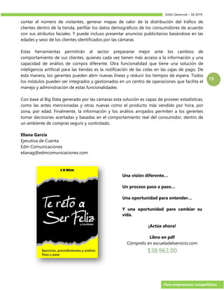 Estilo Gerencial – 56 2019
Para empresarios competitivos
13
contar el número de visitantes, generar mapas de calor de la distribución del tráfico de
clientes dentro de la tienda, perfilar los datos demográficos de los consumidores de acuerdo
con sus atributos faciales. Y puede incluso presentar anuncios publicitarios basándose en las
edades y sexo de los clientes identificados por las cámaras.
Estas herramientas permitirán al sector prepararse mejor ante los cambios de
comportamiento de sus clientes, quienes cada vez tienen más acceso a la información y una
capacidad de análisis de compra diferente. Otra funcionalidad que tiene una solución de
inteligencia artificial para las tiendas es la notificación de las colas en las cajas de pago. De
esta manera, los gerentes pueden abrir nuevas líneas y reducir los tiempos de espera. Todos
los módulos pueden ser integrados y gestionados en un centro de operaciones que facilita el
manejo y administración de estas funcionalidades.
Con base al Big Data generado por las cámaras esta solución es capaz de proveer estadísticas,
como las antes mencionadas y otras nuevas como el producto más vendido por hora, por
zona, por edad. Finalmente, la información y los análisis arrojados permiten a los gerentes
tomar decisiones acertadas y basadas en el comportamiento real del consumidor, dentro de
un ambiente de compras seguro y controlado.
Eliana García
Ejecutiva de Cuenta
Edm Comunicaciones
elianag@edmcomunicaciones.com
Una visión diferente…
Un proceso paso a paso…
Una oportunidad para entender…
Y una oportunidad para cambiar su
vida.
¡Actúe ahora!
Libro en pdf
Cómprelo en escueladelservicio.com
$38.963.00
 