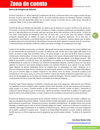 Estilo Gerencial – 56 2019
Para empresarios competitivos
32
Acerca de Antígona de Sófocles
El tirano Creonte es un férreo adalid del cumplimiento de la ley, inclemente frente a los ruegos cuando cree que
la causa va de la mano de la inflexible norma. En lucha fratricida perecen los hermanos Polinises y Etéocles,
incestuosos hijos del desdichado Edipo con su madre Yocasta, el primero de los cuales fenece atacando la
ciudad de Tebas, el otro lo hace defendiéndola.
Creonte decreta que Etéocles sea sepultado con duelo y que se ofrezcan en su honor sacrificios a los dioses, por
el contrario, en el caso de Polinises, a quien considera un traidor a la patria, prohíbe que sea sepultado y ordena
que se lo deje descubierto en el campo, para que sea presa de las aves carroñeras y de los perros. El juicio de
una orden como aquella es intemporal, hace tres mil años, hoy, o en el año cinco mil, tamaña crueldad,
semejante desquite con el cadáver de quien en vida fue un aguerrido adversario, no es más que un
despropósito, una cobardía y una afrenta hacia la raza humana en su conjunto. Aparece alguien que se opone,
la valentía asoma en una jovencita, la niña Antígona, hermana de ambos guerreros muertos, trata de convencer a
su hermana Ismena de sepultar a Polinises, Ismena, por temor al castigo, le aconseja que no lo haga.
Cando el sino terrible se posa sobre una familia, nada puede hacerse para recomponer los sucesos fatídicos que
se van presentando; los guardianes se asustan, el cadáver ha sido movido de su sitio, nadie sabe quién lo ha
hecho, se echan la culpa unos centinelas a otros, a la suerte escogen a uno para que le dé la noticia a Creonte,
hombre poco misericordioso. El tirano se llena de ira, alguien dice que los dioses pueden haber tenido algo que
ver, Creonte se enoja más y dice que el dinero es el culpable de todo, que alguien se ha dejado comprar. Más
tarde se oye revuelo y tumulto de voces, han descubierto a la culpable, es la niña Antígona, la han sorprendido
embalsamando el cuerpo de su hermano con intención de sepultarlo después, Creonte la acusa con muy duras
palabras; la manera en que riposta Antígona denota una condición femenina muy superior a la que muchos
siglos después, en épocas medievales, tenían las mujeres, que no participaban en nada. Antígona, en su
discurso, antepone las leyes divinas a las torpes normas humanas, enterrar a un hermano no implica falta alguna,
dice, por el contrario, dejar un cadáver insepulto es una ofensa contra los dioses. Creonte la condena a ser
introducida en una oscura cueva, es como una muerte en vida la que decreta el despótico gobernante, que a su
vez es tío de la juzgada, por ser hermano de Yocasta, la madre de Antígona. Muchos ruegos le hacen, entre ellos
los de Ismena y los de su propio hijo, Hemón, prometido de la valiente Antígona.
El adivino ciego Tiresias aparece y le advierte a Creonte que, para evitar desgracias, debe permitir que Polinises
sea sepultado, el tirano cumple la orden, sepultan al joven semi-devorado por las aves de presa y por los perros,
luego acuden a la cueva y Creonte penetra en ella encontrando a Hemón sumido en llanto y abrazando el
cuerpo sin vida de Antígona, que se ha ahorcado. Hemón se suicida y Creonte lleva el cadáver a su palacio para
recibir la última noticia fatal, Eurídice, su mujer, también se ha suicidado al enterarse de la muerte de Hemón.
El drama de Antígona reúne gran parte de las actitudes humanas, es una colección de virtudes y defectos que
deja una enseñanza de perenne utilidad. Creonte entraña el poder desmedido, el gobierno inhumano, el tozudo
que finalmente lo pierde todo. Antígona es la justicia, el preclaro entendimiento y la rebeldía frente a las normas
absurdas, la valentía que no cede ni ante el inminente peligro de muerte. Ismena es inicialmente la sumisión y la
cobardía, para luego transformarse en la nobleza y el estoicismo puro. Hemón es el mártir, es la furia respetuosa
de su padre y justiciera en propia carne. Tiresias es la imparcialidad del destino, es quien revela la verdad por
terrible que sea, es el faro ciego que anuncia desgracias que quizás puedan evitarse. Eurídice es la impotencia
pura.
Iván Darío Muñoz Uribe
unirlandesyunmason@gmail.com
 