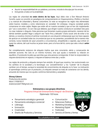 Estilo Gerencial – 56 2019
Para empresarios competitivos
9
 Asumir la responsabilidad de sus palabras y acciones, incluida la disculpa por los errores.
 Incluyendo a todos en la amabilidad.
Las reglas de urbanidad no están dentro de las leyes. Aquí debo citar a Don Manuel Antonio
Carreño, quien se convirtió en paradigma de comportamiento en Hispanoamérica, (Político y Escritor)
y su manual de Urbanidad y Buenas costumbres. En este se recogieron las reglas más elementales
sobre buenos modales y como relacionarse en sociedad. Sin embargo, ninguna sociedad podría
conservarse sin estas reglas. Reglas que están allí en nuestra sociedad y que se han ido implantando
por “uso o costumbre”, no son más que deberes, que dirigen nuestra conducta en sociedad. Esto para
no crear malestar o disgusto. Estas personas que fomentan nuestra propia estimación, merecen de los
demás también pueden llegar a adquirir ese “tacto fino y delicado” (Tacto social: arte de evitar a los
demás y a nosotros mismos el sentirse incomodo en una situación embarazosa) que nos hace capaces
de apreciar en sociedad todas las circunstancias que se nos presenten, procediendo de la manera más
correcta, nunca tratando de sacar provecho a circunstancias, atropellando o vejando, aquí entran en
juego los valores, del cual muchos se jactan tener, pero a la hora del té, como que sale a relucir señor
Hyde.
Ser completamente recíproco de etiqueta implica que eres consciente, alerta y consecuente de
extender acciones. No solo es un instinto humano, sino que ayuda a mantener su relación en
equilibrio. El protocolo te pide que permitas que otra persona corresponda. Si bien la reciprocidad no
requiere donaciones en especie, sí requiere el balance entre dar y recibir.
Las reglas de protocolo y etiqueta siempre han existido. Al igual que nosotros, han evolucionado con
los cambios en la sociedad y la tecnología. Los "procedimientos" y los "cuándo" de la etiqueta
cambian con el tiempo, aunque la necesidad de conocimientos de etiqueta no lo hace. La motivación
al aprendizaje continuo por el protocolo y la etiqueta siempre se trata de conectarse con los demás,
actuando de manera que nos ayude a sentirnos bienvenidos y aceptados.
Dinney Cabrera
Productora de eventos
Móvil: 3195819517
dcabreranote4178@gmail.com
Entrenamos a sus grupos directivos
Programa Virtual de Entrenamiento Integral –de Directivos
Diplomado 120 horas
 Pensamiento estratégico gerencial
 Pensamiento estratégico comercial
 Liderazgo
 Innovación
 Creatividad
 Diseño de Productos y Servicios
 Comunicación
 Relaciones Públicas
 Marketing Estratégico
 Marketing Digital
 Publicidad
 Servicio al Cliente y Ventas
Escueladelservicio.com
 