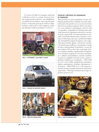 O conceito de linha de montagem ainda hoje         TÉCNICAS E MÉTODOS DO ENGENHEIRO
      é utilizado (ver Foto 3), contudo, através de siste-   DE PRODUÇÃO
      mas organizacionais modernos, com trabalhadores        Diferentemente de outras engenharias, em que a ha-
      executando diversas funções, o que exige alta quali-   bilitação profissional fica vinculada a um ramo indus-
      ficação e treinamento para operar sistemas compu-      trial (naval, civil, petróleo etc) ou a uma área técnica
      tacionais e robôs cada vez mais complexos, dentro      dentro de uma empresa (química, elétrica, mecânica,
      das chamadas “células de produção” (ver Foto 4).       etc), com tendência à especialização com foco cada
                                                             vez específico, a Engenharia de Produção busca aliar
                                                             conhecimentos da engenharia tradicional a conceitos
                                                             de gestão empresarial e métodos matemáticos avan-
                                                             çados, envolvendo administração, economia e tecno-
                                                             logia da informação, para que o profissional adquira
                                                             uma visão global do negócio da empresa, com compe-
                                                             tência para entender, aplicar e desenvolver métodos
                                                             e ferramentas para melhorar o desempenho ao longo
                                                             de toda a cadeia produtiva de produtos e serviços de
                                                             uma empresa. Pode-se dizer que as principais técni-
                                                             cas e métodos estudados e aperfeiçoados na Engenha-
                                                             ria de Produção surgiram de três fontes principais:
                                                             (i) a indústria automobilística (controle estatístico
       Foto 1 – Ford Modelo T, que mudou o mundo             do processo, qualidade total, just in time, projeto e
                                                             produção auxiliados por computador - CAD/CAM
                                                             etc); (ii) o meio militar (programação matemática,
                                                             logística, planejamento estratégico, planejamento e
                                                             de projetos - PERT/CPM etc), e; (iii) empresas e
                                                             institutos de alta tecnologia (sistemas de informações
                                                             empresariais - ERP, lógica nebulosa (fuzzy logic), al-
                                                             goritmos genéticos etc).




       Foto 2 – Exemplo de automóvel moderno




       Foto 3 - Linha de produção atual                      Foto 4 - Linha de produção atual




32   jan / fev / 2006
 