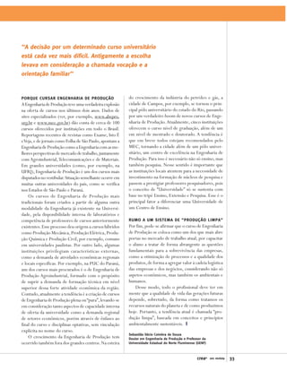 ‘‘A decisão por um determinado curso universitário
está cada vez mais difícil. Antigamente a escolha
levava em consideração a chamada vocação e a
orientação familiar’’


PORQUE CURSAR ENGENHARIA DE PRODUÇÃO                      do crescimento da indústria do petróleo e gás, a
A Engenharia de Produção teve uma verdadeira explosão     cidade de Campos, por exemplo, se tornou o prin-
na oferta de cursos nos últimos dois anos. Dados de       cipal pólo universitário do estado do Rio, passando
sites especializados (ver, por exemplo, www.abepro.       por um verdadeiro boom de novos cursos de Enge-
org.br e www.mec.gov.br) dão conta de cerca de 100        nharia de Produção. Atualmente, cinco instituições
cursos oferecidos por instituições em todo o Brasil.      oferecem o curso nível de graduação, além de um
Reportagens recentes de revistas como Exame, Isto É       em nível de mestrado e doutorado. A tendência é
e Veja, e de jornais como Folha de São Paulo, apontam a   que em breve todos estejam recomendados pelo
Engenharia de Produção como a Engenharia com as me-       MEC, tornando a cidade além de um pólo univer-
lhores perspectivas de mercado de trabalho, juntamente    sitário, um centro de excelência na Engenharia de
com Agroindustrial, Telecomunicações e de Materiais.      Produção. Para isso é necessário não só ensino, mas
Em grandes universidades (como, por exemplo, na           também pesquisa. Nesse sentido é importante que
UFRJ), Engenharia de Produção é um dos cursos mais        as instituições locais atentem para a necessidade de
disputados no vestibular. Situação semelhante ocorre em   investimento na formação de núcleos de pesquisa e
muitas outras universidades do país, como se verifica     passem a prestigiar professores pesquisadores, pois
nos Estados de São Paulo e Paraná.                        o conceito de “Universidade” só se sustenta com
    Os cursos de Engenharia de Produção mais              base no tripé Ensino, Extensão e Pesquisa. Esse é o
tradicionais foram criados a partir de alguma outra       principal fator a diferenciar uma Universidade de
modalidade da Engenharia já existente na Universi-        um Centro de Ensino.
dade, pela disponibilidade interna de laboratórios e
competência de professores de cursos anteriormente        RUMO A UM SISTEMA DE “PRODUÇÃO LIMPA”
existentes. Esse processo deu origem a cursos híbridos    Por fim, pode-se afirmar que o curso de Engenharia
como Produção Mecânica, Produção Elétrica, Produ-         de Produção se coloca como um dos que mais abre
ção Química e Produção Civil, por exemplo, comuns         portas no mercado de trabalho atual, por capacitar
em universidades paulistas. Por outro lado, algumas       o aluno a tratar de forma abrangente as questões
instituições privilegiam características externas,        fundamentais para a sobrevivência das empresas,
como a demanda de atividades econômicas regionais         como a otimização de processos e a qualidade dos
e locais específicas. Por exemplo, na PUC do Paraná,      produtos, de forma a agregar valor à cadeia logística
um dos cursos mais procurados é o de Engenharia de        das empresas e dos negócios, considerando não só
Produção Agroindustrial, formado com o propósito          aspetos econômicos, mas também os ambientais e
de suprir a demanda de formação técnica em nível          humanos.
superior dessa forte atividade econômica da região.           Desse modo, todo o profissional deve ter em
Contudo, atualmente a tendência é a criação de cursos     mente que a qualidade de vida das gerações futuras
de Engenharia de Produção plena ou “pura”, levando-se     depende, sobretudo, da forma como tratamos os
em consideração tanto aspectos de capacidade interna      recursos naturais do planeta e de como produzimos
de oferta da universidade como a demanda regional         hoje. Portanto, a tendência atual é chamada “pro-
de setores econômicos, porém através de ênfases ao        dução limpa”, baseada em conceitos e princípios
final do curso e disciplinas optativas, sem vinculação    ambientalmente sustentáveis.
explícita no nome do curso.
                                                          Sebastião Décio Coimbra de Souza
    O crescimento da Engenharia de Produção tem           Doutor em Engenharia de Produção e Professor da
ocorrido também fora dos grandes centros. Na esteira      Universidade Estadual do Norte Fluminense (UENF)



                                                                                                    creaRJ   em revista   33
 