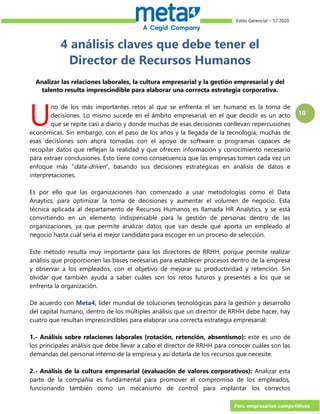 Estilo Gerencial – 57 2020
Para empresarios competitivos
10
4 análisis claves que debe tener el
Director de Recursos Humanos
Analizar las relaciones laborales, la cultura empresarial y la gestión empresarial y del
talento resulta imprescindible para elaborar una correcta estrategia corporativa.
no de los más importantes retos al que se enfrenta el ser humano es la toma de
decisiones. Lo mismo sucede en el ámbito empresarial, en el que decidir es un acto
que se repite casi a diario y donde muchas de esas decisiones conllevan repercusiones
económicas. Sin embargo, con el paso de los años y la llegada de la tecnología, muchas de
esas decisiones son ahora tomadas con el apoyo de software o programas capaces de
recopilar datos que reflejan la realidad y que ofrecen información y conocimiento necesario
para extraer conclusiones. Esto tiene como consecuencia que las empresas tomen cada vez un
enfoque más “data-driven”, basando sus decisiones estratégicas en análisis de datos e
interpretaciones.
Es por ello que las organizaciones han comenzado a usar metodologías como el Data
Anaytics, para optimizar la toma de decisiones y aumentar el volumen de negocio. Esta
técnica aplicada al departamento de Recursos Humanos es llamada HR Analytics, y se está
convirtiendo en un elemento indispensable para la gestión de personas dentro de las
organizaciones, ya que permite analizar datos que van desde qué aporta un empleado al
negocio hasta cuál sería el mejor candidato para escoger en un proceso de selección.
Este método resulta muy importante para los directores de RRHH, porque permite realizar
análisis que proporcionen las bases necesarias para establecer procesos dentro de la empresa
y observar a los empleados, con el objetivo de mejorar su productividad y retención. Sin
olvidar que también ayuda a saber cuáles son los retos futuros y presentes a los que se
enfrenta la organización.
De acuerdo con Meta4, líder mundial de soluciones tecnológicas para la gestión y desarrollo
del capital humano, dentro de los múltiples análisis que un director de RRHH debe hacer, hay
cuatro que resultan imprescindibles para elaborar una correcta estrategia empresarial:
1.- Análisis sobre relaciones laborales (rotación, retención, absentismo): este es uno de
los principales análisis que debe llevar a cabo el director de RRHH para conocer cuáles son las
demandas del personal interno de la empresa y así dotarla de los recursos que necesite.
2.- Análisis de la cultura empresarial (evaluación de valores corporativos): Analizar esta
parte de la compañía es fundamental para promover el compromiso de los empleados,
funcionando también como un mecanismo de control para implantar los correctos
U
 
