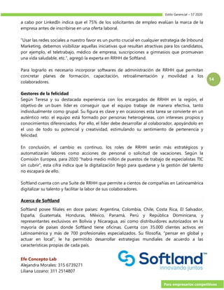 Estilo Gerencial – 57 2020
Para empresarios competitivos
14
a cabo por LinkedIn indica que el 75% de los solicitantes de empleo evalúan la marca de la
empresa antes de inscribirse en una oferta laboral.
“Usar las redes sociales a nuestro favor es un punto crucial en cualquier estrategia de Inbound
Marketing, debemos visibilizar aquellas iniciativas que resultan atractivas para los candidatos,
por ejemplo, el teletrabajo, médico de empresa, suscripciones a gimnasios que promuevan
una vida saludable, etc.”, agregó la experta en RRHH de Softland.
Para lograrlo es necesario incorporar softwares de administración de RRHH que permitan
concretar planes de formación, capacitación, retroalimentación y movilidad a los
colaboradores.
Gestores de la felicidad
Según Teresa y su destacada experiencia con los encargados de RRHH en la región, el
objetivo de un buen líder es conseguir que el equipo trabaje de manera efectiva, tanto
individualmente como grupal. Su figura es clave y en ocasiones esta tarea se convierte en un
auténtico reto: el equipo está formado por personas heterogéneas, con intereses propios y
conocimientos diferenciados. Por ello, el líder debe desarrollar al colaborador, apoyándolo en
el uso de todo su potencial y creatividad, estimulando su sentimiento de pertenencia y
felicidad.
En conclusión, el cambio es continuo, los roles de RRHH serán más estratégicos y
automatizarán labores como acciones de personal o solicitud de vacaciones. Según la
Comisión Europea, para 2020 “habrá medio millón de puestos de trabajo de especialistas TIC
sin cubrir”, esta cifra indica que la digitalización llegó para quedarse y la gestión del talento
no escapará de ello.
Softland cuenta con una Suite de RRHH que permite a cientos de compañías en Latinoamérica
digitalizar su talento y facilitar la labor de sus colaboradores.
Acerca de Softland
Softland posee filiales en doce países: Argentina, Colombia, Chile, Costa Rica, El Salvador,
España, Guatemala, Honduras, México, Panamá, Perú y República Dominicana, y
representantes exclusivos en Bolivia y Nicaragua, así como distribuidores autorizados en la
mayoría de países donde Softland tiene oficinas. Cuenta con 35.000 clientes activos en
Latinoamérica y más de 700 profesionales especializados. Su filosofía, “pensar en global y
actuar en local”, le ha permitido desarrollar estrategias mundiales de acuerdo a las
características propias de cada país.
Efe Concepto Lab
Alejandra Morales: 315 6739271
Liliana Lozano: 311 2514807
 