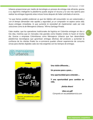 Estilo Gerencial – 57 2020
Para empresarios competitivos
21
Urbanos proporcionan por medio de tecnología un proceso de entrega más eficiente, gracias
a su algoritmo inteligente la plataforma puede asignar el recurso y la ruta más óptima para
realizar las entregas logrando estas incluso horas después de haber solicitado el servicio.
“Lo que hemos podido evidenciar es que los hábitos del consumidor no son estacionales y
con el tiempo demandan más rapidez y seguridad, ya un comprador no espera varios días,
busca entregas inmediatas, lo que aumenta la necesidad de implementar cada vez más
soluciones como la de Mensajeros Urbanos.” Afirma Santiago Pineda.
Cabe resaltar, que los operadores tradicionales de logística en Colombia entregan en dos o
tres días, mientras que en mercados más grandes como Estados Unidos lo hacen el mismo
día. Gracias a empresas Colombianas como Mensajeros Urbanos que han desarrollado
plataformas tecnológicas que garantizan entregas efectivas del producto y aumentan la
confianza de los clientes finales los e-commerce pueden ofrecer experiencias de consumo
únicas para clientes digitales cada vez más exigentes con los tiempos de entregas.
Una visión diferente…
Un proceso paso a paso…
Una oportunidad para entender…
Y una oportunidad para cambiar su
vida.
¡Actúe ahora!
Libro en pdf
Cómprelo en escueladelservicio.com
 