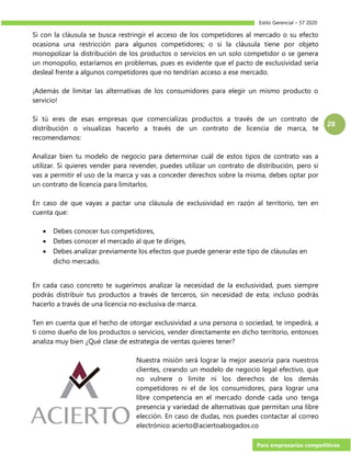 Estilo Gerencial – 57 2020
Para empresarios competitivos
28
Si con la cláusula se busca restringir el acceso de los competidores al mercado o su efecto
ocasiona una restricción para algunos competidores; o si la cláusula tiene por objeto
monopolizar la distribución de los productos o servicios en un solo competidor o se genera
un monopolio, estaríamos en problemas, pues es evidente que el pacto de exclusividad sería
desleal frente a algunos competidores que no tendrían acceso a ese mercado.
¡Además de limitar las alternativas de los consumidores para elegir un mismo producto o
servicio!
Si tú eres de esas empresas que comercializas productos a través de un contrato de
distribución o visualizas hacerlo a través de un contrato de licencia de marca, te
recomendamos:
Analizar bien tu modelo de negocio para determinar cuál de estos tipos de contrato vas a
utilizar. Si quieres vender para revender, puedes utilizar un contrato de distribución, pero si
vas a permitir el uso de la marca y vas a conceder derechos sobre la misma, debes optar por
un contrato de licencia para limitarlos.
En caso de que vayas a pactar una cláusula de exclusividad en razón al territorio, ten en
cuenta que:
 Debes conocer tus competidores,
 Debes conocer el mercado al que te diriges,
 Debes analizar previamente los efectos que puede generar este tipo de cláusulas en
dicho mercado.
En cada caso concreto te sugerimos analizar la necesidad de la exclusividad, pues siempre
podrás distribuir tus productos a través de terceros, sin necesidad de esta; incluso podrás
hacerlo a través de una licencia no exclusiva de marca.
Ten en cuenta que el hecho de otorgar exclusividad a una persona o sociedad, te impedirá, a
ti como dueño de los productos o servicios, vender directamente en dicho territorio, entonces
analiza muy bien ¿Qué clase de estrategia de ventas quieres tener?
Nuestra misión será lograr la mejor asesoría para nuestros
clientes, creando un modelo de negocio legal efectivo, que
no vulnere o limite ni los derechos de los demás
competidores ni el de los consumidores, para lograr una
libre competencia en el mercado donde cada uno tenga
presencia y variedad de alternativas que permitan una libre
elección. En caso de dudas, nos puedes contactar al correo
electrónico acierto@aciertoabogados.co
 
