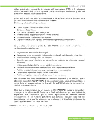 Estilo Gerencial – 57 2020
Para empresarios competitivos
6
dichas experiencias, convocando la voluntad del empresariado PYME, y la articulación
institucional de entidades públicas y privadas que se comprometan en identificar y consolidar
el desarrollo de estos proyectos asociativos.
¿Pero cuáles son las características que hacen que la ASCATIVIDAD, sea una alternativa viable
para solucionar las debilidades competitivas de las PYME?
El primero y, tal vez el más importante, es:
 COOPETENCIA, Cooperación para competir.
 Generación de confianza.
 Principios de transparencia en los negocios.
 Identificación de propósitos, objetivos y metas comunes.
 Romper la cultura individualista y personalista.
 Disposición a trabajar en equipos, compartiendo experiencias y conocimientos.
Los pequeños empresarios integrados bajo LOS PRODES pueden resolver y solucionar sus
debilidades individuales logrando:
 Mejores niveles de desarrollo tecnológico.
 Participando juntos en proyectos de innovación, con beneficios individuales y colectivos.
 Transferencia de tecnología para sus empresas.
 Beneficios para aprovechamiento de economías de escala, en sus diferentes etapas de
producción.
 Mejorar capacidad productiva con proyección internacional.
 Encontrar nuevos mecanismos de financiación para sus proyectos productivos.
 Facilidad en adquisición de insumos y materias primas a menores costos.
 Capacidad de negociación en procesos de exportación.
 Facilidades logísticas en atención a la demanda de sus productos.
Esto sin contar con otras herramientas de desarrollo productivo y de mercado, que se
obtendrían mediante la ASOCIATIVIDAD de las pequeñas empresas y que constituyen lo que se
podría llamar un proceso continuo de desarrollo de las PYME al estilo de los consorcios y
distritos industriales italianos.
Claro que, la implementación de un modelo de ASOCIATIVIDAD, implica la comunidad y
convergencia de voluntades del Gremio de la PYME, del Gobierno, pero ante todo de los
empresarios, que comprendan que su mayor equivocación es pretender competir
individualmente en un mercado globalizado que demanda productos cada vez más
especializados y en el cual los volúmenes de producción y la tecnología, condicionan los
precios y por ende el acceso a esos mercados.
COLABORÓ. José David Lamk V, ex Director regional Bogotá, de ACOPI.
 