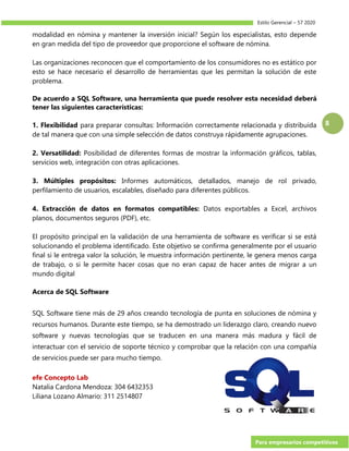 Estilo Gerencial – 57 2020
Para empresarios competitivos
8
modalidad en nómina y mantener la inversión inicial? Según los especialistas, esto depende
en gran medida del tipo de proveedor que proporcione el software de nómina.
Las organizaciones reconocen que el comportamiento de los consumidores no es estático por
esto se hace necesario el desarrollo de herramientas que les permitan la solución de este
problema.
De acuerdo a SQL Software, una herramienta que puede resolver esta necesidad deberá
tener las siguientes características:
1. Flexibilidad para preparar consultas: Información correctamente relacionada y distribuida
de tal manera que con una simple selección de datos construya rápidamente agrupaciones.
2. Versatilidad: Posibilidad de diferentes formas de mostrar la información gráficos, tablas,
servicios web, integración con otras aplicaciones.
3. Múltiples propósitos: Informes automáticos, detallados, manejo de rol privado,
perfilamiento de usuarios, escalables, diseñado para diferentes públicos.
4. Extracción de datos en formatos compatibles: Datos exportables a Excel, archivos
planos, documentos seguros (PDF), etc.
El propósito principal en la validación de una herramienta de software es verificar si se está
solucionando el problema identificado. Este objetivo se confirma generalmente por el usuario
final si le entrega valor la solución, le muestra información pertinente, le genera menos carga
de trabajo, o si le permite hacer cosas que no eran capaz de hacer antes de migrar a un
mundo digital
Acerca de SQL Software
SQL Software tiene más de 29 años creando tecnología de punta en soluciones de nómina y
recursos humanos. Durante este tiempo, se ha demostrado un liderazgo claro, creando nuevo
software y nuevas tecnologías que se traducen en una manera más madura y fácil de
interactuar con el servicio de soporte técnico y comprobar que la relación con una compañía
de servicios puede ser para mucho tiempo.
efe Concepto Lab
Natalia Cardona Mendoza: 304 6432353
Liliana Lozano Almario: 311 2514807
 