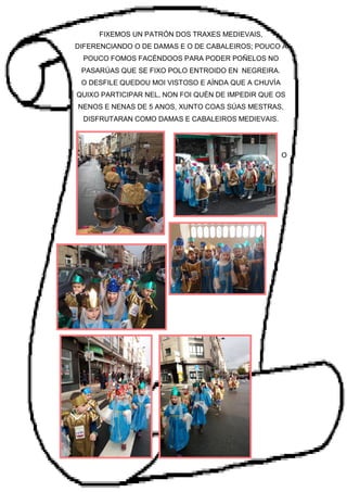 FIXEMOS UN PATRÓN DOS TRAXES MEDIEVAIS,
DIFERENCIANDO O DE DAMAS E O DE CABALEIROS; POUCO A
POUCO FOMOS FACÉNDOOS PARA PODER POÑELOS NO
PASARÚAS QUE SE FIXO POLO ENTROIDO EN NEGREIRA.
O DESFILE QUEDOU MOI VISTOSO E AÍNDA QUE A CHUVÍA
QUIXO PARTICIPAR NEL, NON FOI QUÉN DE IMPEDIR QUE OS
NENOS E NENAS DE 5 ANOS, XUNTO COAS SÚAS MESTRAS,
DISFRUTARAN COMO DAMAS E CABALEIROS MEDIEVAIS.
O
 