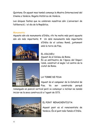 11
Quintana. En aquest mes també comença la Mostra Internacional del
Cinema a Venècia. Regata Històrica de Venècia.
Les úniques festes que no celebrem nosaltres són: L’aniversari de
l’alliberació, i el dia de la República.
Monuments:
Aquests són els monuments d’Itàlia, n’hi ha molts més però aquests
són els més importants. ♥ Un dels monuments més importants
d’Itàlia és el coliseu Romà, juntament
amb la torre de Pisa.
EL COLISEU:
Aquest és el Coliseu de Roma.
És un amfiteatre de l'època del Imperi
romà, construït al segle l al centre de la
ciutat de Roma.
LA TORRE DE PISA:
Aquest és el campanar de la Catedral de
Pisa. Va ser construïda perquè
romangués en posició vertical però va començar a inclinar-se només
iniciar-se la seva construcció a l'agost de 1173.
EL PONT RENAIXENTISTA:
Aquest pont es el renaixentista de
Venècia. És el pont més famós d'Itàlia.
 