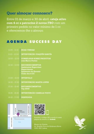Quer almoçar connosco?
Entre 01 de março e 30 de abril, esteja ativo
com 4 cc e patrocine 2 novos FBO com um
primeiro pedido no valor mínimo de 1 cc
e oferecemos-lhe o almoço.
Museu do Oriente
Av. Brasília Doca de Alcântara Norte
1350-362 Lisboa
Scaneie o código QR e aceda à nossa
página do evento no
A G E N D A S U C C E S S D AY
11:00 - 11:10	 BOAS-VINDAS
11:10 - 12:00	 INTERVENÇÃO JOAQUÍN GARCÍA
12:00 - 12:30	 CONSELHOS SOBRE PRODUTOS
	 com Marco Pontes
12:30 - 13:00	 RECONHECIMENTOS:
	 Assistentes Supervisor
	Supervisores
	 Assistente de Gerente
	 Clube dos 4 CC
13:00 - 14:30	 INTERVALO
14:30 - 15:30	 INTERVENÇÃO MARTA LOPES
15:30 - 15:45	 RECONHECIMENTOS:
	 Top 2015
15:45 - 16:45	 INTERVENÇÃO CAMELIA VOICU
16:45 - 17:00	 DESPEDIDA
PONTE25DEABRIL
TEJO
AVDA. BRASILIA
R.CASCAIS
AV.INFANTESANTO
Museu
do Oriente
 