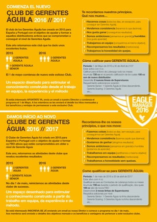 El club de los Gerentes Águila fue creado en 2015 para
España y Portugal con el objetivo de ayudar y formar a
aquellos distribuidores activos que se comprometan a
conseguir el nivel de Gerentes Aguila.
Este año retomamos este club que ha dado unos
excelentes frutos.
O Clube de Gerentes Águia foi criado em 2015 para
Espanha e Portugal com o objetivo de ajudar e formar
os FBO ativos que estão comprometidos em obter o
nível de Gerente Águia
Este ano, retomamos as atividades deste clube que
revelou excelentes resultados:
Un espacio diseñado para estimular el
conocimiento construido desde el trabajo
en equipo, la experiencia y el método
Um espaço desenhado para estimular
o conhecimento construido a partir do
trabalho em equipa, da experiência e do
método.
Te recordamos nuestros principios.
Qué nos mueve…
Recordamos-lhe os nossos
princípios, o que nos move:
Cómo calificar para GERENTE ÁGUILA:
Como qualificar-se para GERENTE ÁGUIA:
2015
2015
2016
2016
El 1 de mayo comienza de nuevo este exitoso Club.
No dia 1 de maio, reiniciamos as atividades deste
clube de sucesso.
1>	Hacemos cosas [todos los días, sin excepción, para
conseguir ser Gerentes Aguila].
2>	Vendemos consistencia [hacemos lo que decimos].
3>	Nos gusta ganar [conseguimos resultados].
4>	Somos ambiciosos [pensamos en grande] y humildes
[nos gusta aprender].
5>	Trabajamos en equipo [compartimos el mismo objetivo].
6>	Recompensamos los resultados [meritocracia].
7>	Trabajamos la honestidad sin quejas.
1>	Fazemos coisas [todos os dias, sem exceção, para
conseguirmos ser Gerentes Águia]
2>	Vendemos consistência [fazemos aquilo que dizemos]
3>	Gostamos de ganhar [atingimos resultados]
4>	Somos ambiciosos [pensamos em grande] e humildes
[gostamos de aprender].
5>	Trabalhamos em equipa [partilhamos o mesmo objetivo]
6>	Recompensamos os resultados [meritocracia]
7>	Trabalhamos a honestidade sem queixas.
Periodo: 1 de Mayo de 2016 a 30 de Abril de 2107
Estar activo con 4 cc
Calificar para el Bono de Liderazgo todo los meses
Acumular 720 cc en el periodo calificación de los cuales 100 cc
son de nuevo distribuidor.
Desarrollar 2 nuevas líneas de Supervisores
Requerimiento adicional por posición:
Gerente Senior: 1 Gerente Águila en línea descendente.
Gerente Soaring: 3 Gerentes Águila
etc...
Período: 1 de maio de 2016 a 30 de abril de 2017
Estar ativo com 4 cc
Qualificar-se para as Comissões de Liderança todos os meses
Acumular 720 cc durante o período de qualificação, dos quais
100 cc são de novos FBO
Desenvolver 2 novas linhas de Supervisores
Requisitos adicionais por nível:
Gerente Sénior: 1 Gerente Águia na linha descendente
Gerente Soaring: 3 Gerentes Águia na linha descendente
etc…
2 GERENTES
ÁGUILA
2 GERENTES
ÁGUIA
3 GERENTES
ÁGUILA
3 GERENTES
ÁGUIA
1 GERENTE ÁGUILA
SÉNIOR
1 GERENTE ÁGUIA
SÉNIOR
COMIENZA EL NUEVO
CLUB DE GERENTES
ÁGUILA 2016 // 2017
DAMOS INÍCIO AO NOVO
CLUBE DE GERENTES
ÁGUIA 2016 // 2017
Si estás interesado APUNTATE YA, envía un email a nuestro Director y comienza el
programa el 1 de Mayo. A los miembros se les enviará el detalle los hitos mensuales y
los beneficios y ventajas de permanecer a este exclusivo Club.
Se está interessado INSCREVA-SE JÁ enviando um email ao nosso Diretor e comece o programa no dia 1 de maio.
Aos membros será enviado o detalhe dos objetivos mensais e os benefícios e vantagens de pertencer a este exclusivo clube.
 