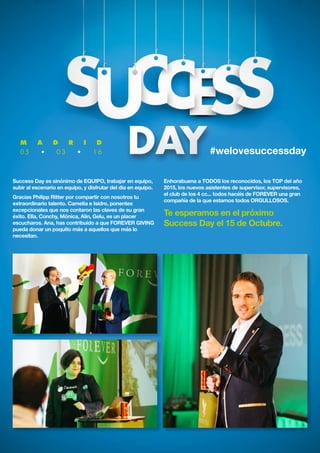 M A D R I D
0 5 • 0 3 • 1 6 #welovesuccessday
Success Day es sinónimo de EQUIPO, trabajar en equipo,
subir al escenario en equipo, y disfrutar del dia en equipo.
Gracias Philipp Ritter por compartir con nosotros tu
extraordinario talento. Camelia e Isidro, ponentes
excepcionales que nos contaron las claves de su gran
éxito. Ella, Conchy, Mónica, Alin, Gelu, es un placer
escucharos. Ana, has contribuido a que FOREVER GIVING
pueda donar un poquito más a aquellos que más lo
necesitan.
Enhorabuena a TODOS los reconocidos, los TOP del año
2015, los nuevos asistentes de supervisor, supervisores,
el club de los 4 cc... todos hacéis de FOREVER una gran
compañía de la que estamos todos ORGULLOSOS.
Te esperamos en el próximo
Success Day el 15 de Octubre.
 
