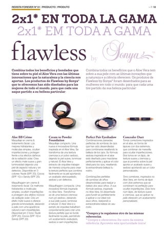 REVISTA FOREVER Nº 61 | PRODUCTO | PRODUTO	 > P. 18
Aloe BB Crème
Maquillaje en crema &
tratamiento facial. Los
mejores hidratantes y
moléculas simples, ocultan
imperfecciones y protegen
frente a los efectos dañinos
de la radiación solar. Crea
un efecto mate suave y gran
luminosidad dejando una
piel de aspecto natural y sin
defectos. Disponible en 3
colores: Nude (SPF 20), Cocoa
(SPF 10) o Sandy (SPF 20).
Maquilhagem em creme &
tratamento facial. Os melhores
hidratantes e moléculas
simples, ocultam imperfeições
e protegem dos efeitos nocivos
da radiação solar. Cria um
efeito mate suave e oferece
grande luminosidade, deixando
a pele com uma aparência
natural e sem imperfeições.
Disponível em 3 tons: Nude
(SPF 20), Cocoa (SPF 10) e
Sandy (SPF 20).
Cream to Powder
Foundation
Maquillaje compacto. Una
nueva e innovadora fórmula
inspirada en el Aloe Vera. Se
transforma de una textura
cremosa a un polvo sedoso,
dejando la piel suave, luminosa
y natural. El Aloe Vera y
extracto de orquídea trabajan
de manera conjunta para crear
la textura perfecta que combina
fácilmente en la piel aportando
un acabado aterciopelado,
sedoso y sin defectos.
Maquilhagem compacta. Uma
inovadora fórmula inspirada
no Aloe Vera. Transforma-
se de uma textura cremosa
num pó sedoso, deixando
a sua pele suave, luminosa
e natural. O Aloe Vera e o
extrato de orquídea trabalham
conjuntamente para criar uma
textura perfeita que se funde
facilmente na pele, permitindo
um acabamento aveludado,
sedoso e sem imperfeições.
Perfect Pair Eyeshadow
Combinaciones pareadas
perfectas de sombras de ojos
que han sido desarrolladas
para combinarse resaltando la
belleza de los ojos. Su fórmula
sedosa inspirada en el aloe
está diseñado para mezclarse
perfectamente y aplicar el color
ideal para los ojos, resaltando
la extraordinaria belleza tu
rostro.
Combinações perfeitas
de sombras de olhos
desenvolvidas para realçar a
beleza dos seus olhos. A sua
fórmula sedosa, inspirada
no Aloe Vera, foi desenhada
para fundir-se perfeitamente
e aplicar a cor ideal nos
seus olhos, realçando a
extraordinária beleza do seu
rosto.
Concealer Duet
Tonos correctores inspirados
en el aloe, en forma de
lápices con dos extremos,
que combinan de maravilla
para ocultar imperfecciones.
Dos tonos en un lápiz, de
textura suave y cremosa y,
que al ponerlos sobre la piel
aporta un acabado suave y
sedoso aportando así un color
personalizado.
Tons corretores, inspirados no
Aloe Vera, em forma de lápis
com dois extremos que se
combinam na perfeição para
ocultar imperfeições. Dois tons
num lápis, de textura suave
e cremosa, que ao aplicar na
pele oferecem um acabamento
personalizado
Combina todos los beneficios y bondades que
tiene sobre tu piel el Aloe Vera con las últimas
innovaciones que la naturaleza y la ciencia nos
aportan. Los productos de Flawless by Sonya®
que te ofrecemos han sido diseñados para las
mujeres de todo el mundo, para que cada una
saque partido a su belleza particular:
*Compra y te regalamos otro de las mismas
referencias.
* Compre e oferecemos-lhe outro da mesma
referência. Aproveite esta oportunidade única!
Combina todos os benefícios que o Aloe Vera tem
sobre a sua pele com as últimas inovações que
a natureza e a ciência oferecem. Os produtos de
Flawless by Sonya®
foram desenhados para as
mulheres em todo o mundo, para que cada uma
tire partido da sua beleza particular:
2x1* EN TODA LA GAMA
2x1* EM TODA A GAMA
 