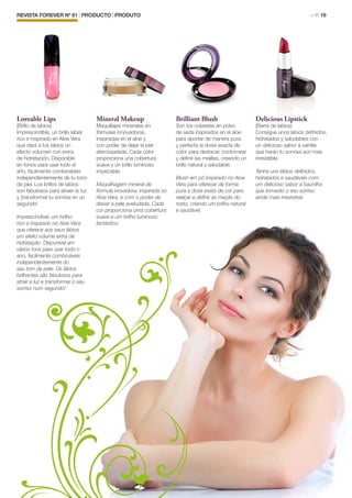 REVISTA FOREVER Nº 61 | PRODUCTO | PRODUTO	 > P. 19
Loveable Lips
(Brillo de labios)
Imprescindible, un brillo labial
rico e inspirado en Aloe Vera
que dará a tus labios un
efecto volumen con extra
de hidratación. Disponible
en tonos para usar todo el
año, fácilmente combinables
independientemente de tu tono
de piel. Los brillos de labios
son fabulosos para atraer la luz
y ¡transformar tu sonrisa en un
segundo!
Imprescindível, um brilho
rico e inspirado no Aloe Vera
que oferece aos seus lábios
um efeito volume extra de
hidratação. Disponível em
vários tons para usar todo o
ano, facilmente combináveis
independentemente do
seu tom de pele. Os lábios
brilhantes são fabulosos para
atrair a luz e transformar o seu
sorriso num segundo!
Mineral Makeup
Maquillajes minerales en
fórmulas innovadoras,
inspiradas en el aloe y
con poder de dejar la piel
aterciopelada. Cada color
proporciona una cobertura
suave y un brillo luminoso
impecable.
Maquilhagem mineral de
fórmula inovadora, inspirada no
Aloe Vera, e com o poder de
deixar a pele aveludada. Cada
cor proporciona uma cobertura
suave e um brilho luminoso
fantástico.
Brilliant Blush
Son los coloretes en polvo
de seda inspirados en el aloe
para aportar de manera pura
y perfecta la dosis exacta de
color para destacar, contornear
y definir las mejillas, creando un
brillo natural y saludable.
Blush em pó inspirado no Aloe
Vera para oferecer de forma
pura a dose exata de cor para
realçar e definir as maçãs do
rosto, criando um brilho natural
e saudável.
Delicious Lipstick
(Barra de labios)
Consigue unos labios definidos,
hidratados y saludables con
un delicioso sabor a vainilla
que harán tu sonrisa aún más
irresistible.
Tenha uns lábios definidos,
hidratados e saudáveis com
um delicioso sabor a baunilha
que tornarão o seu sorriso
ainda mais irresistível.
 