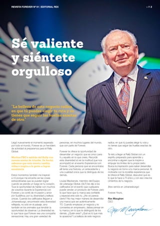 Llegó nuevamente el momento esperado
por todo el mundo, Forever es un hervidero
de actividad al prepararnos para el Rally
Global.
Muchos FBO’s saldrán del Rally con
nuevas ansias de triunfar. De hecho,
sabemos que este evento cambia
vidas e inspira a la gente a lograr
excelencia.
Estos momentos también me inspiran
a mí porque me encanta ver las cosas
extraordinarias que se pueden lograr
cuando se prende un fuego en tu corazón.
Tuve la oportunidad de hablar con muchos
de vosotros durante la Experiencia con
Forever y os conté de mi pasión y amor
por Sudáfrica, por su diversidad y belleza
únicas. Cuando los calificados lleguen a
Johanesburgo, encontrarán esta diversidad
reflejada, no solo en el paisaje, sino
también en los animales que tendrán la
oportunidad de observar. La diversidad es
lo que hace que Forever sea una compañía
sensacional. Hay una gran variedad de
personas, en muchos lugares del mundo,
que son parte de Forever.
Forever te ofrece la oportunidad de
desarrollar un negocio que es único para
ti y aquello en lo que crees. Recordé
esta diversidad al ver la multitud que nos
acompañó en el evento Experiencia con
Forever. Cada persona que se encontraba
allí tenía una historia, un antecedente y
una cualidad única que la distinguía de los
demás.
Louise Mackenzie, miembro del Equipo
de Liderazgo Global, (GLT) les dijo a los
calificados en el evento que cualquiera
puede vender un producto de Forever, pero
lo que hace que tu marca sea confiable
y especial eres solo tú. ¿No os parece
cierto? No hay mejor manera de desarrollar
una marca que ser auténticamente
TÚ. Cuando empiezas un negocio y te
conviertes en empresario, debes pensar en
tu marca y en lo que te distinguirá de los
demás. ¿Quién eres? ¿Qué es lo que más
te apasiona? La belleza de este negocio
radica, en que tú puedes elegir tu ruta y
no tienes que seguir las huellas exactas de
otro.
Te reto a llegar al Rally Global con un
espíritu preparado para aprender y
encontrar a alguien que te inspire a
empujar los límites de tu propio éxito.
Busca la inspiración para saber desarrollar
tu negocio en torno a tu marca personal. Al
motivarte con la increíble experiencia que
te ofrece el Rally Global, descubre qué es
lo que te hace a TI único y con eso crea los
cimientos de tu negocio.
¡Nos vemos en Johanesburgo!
Forever Yours,
Rex Maughan
CEO
REVISTA FOREVER Nº 61 | EDITORIAL REX	 > P. 2
Sé valiente
y siéntete
orgulloso
“La belleza de este negocio radica,
en que tú puedes elegir tu ruta y no
tienes que seguir las huellas exactas
de otro.”
 