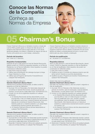 Forever Chairman’s Bonus es un fantástico incentivo a través del
cual los FBO’s pueden ganar un cheque de miles de euros. El
programa del Chairman’s Bonus paga cada año un 3% de las
ganancias globales a los líderes y creadores de negocio de todo el
mundo como premio por su duro trabajo y dedicación.
Período del Incentivo:
Del 1 enero al 31 diciembre.
Requisitos fundamentales:
Después de que un FBO alcance el nivel de Gerente Reconocido,
deberá cumplir con TODOS los siguientes requisitos, en el País de
Residencia o en el País de Calificación. Estos requisitos no pueden
combinarse en diferentes países.
1)	 Estar Activo todos los meses.
2)	 Calificar para la Bonificación de Liderazgo (aunque no tenga
ningún Gerente en su línea).
3)	 Calificar para el Programa del Incentivo Forever2Drive en
cualquier País Participante.
Hay tres niveles de calificación:
Gerente Chairman’s Bonus Nivel 1
Además de los requisitos fundamentales, se debe cumplir lo
siguiente en el País de Calificación:
1)	 Acumular 700 cc’s Personales y No Gerenciales después de
convertirse en Gerente Reconocido, durante el periodo del
incentivo, la suma de los cuales debe incluir 150 NUEVOS CC’s.
2	 Cumplir con uno de los siguientes requisitos en cualquier
generación:
a. Un Gerente Reconocido de línea descendente, el cual
acumule 600 o más cc’s totales de grupo en el mismo País
de Calificación que el suyo, durante el periodo del incentivo,
después de convertirse en Gerente Reconocido. Este
Gerente puede ser un Gerente existente o uno desarrollado
recientemente durante el periodo del incentivo. O,
b. Un Gerente Chairman’s Bonus de línea descendente en
cualquier País Participante.
Gerente Chairman’s Bonus Nivel 2
Además de los requisitos fundamentales, se debe cumplir lo
siguiente en el País de Calificación:
1)	 Acumular 600 cc’s Personales y No Gerenciales durante el periodo
del incentivo después de convertirse en Gerente Reconocido, la
suma de los cuales debe incluir 100 NUEVOS CC’s.
2)	 Desarrollar 3 Gerentes Chairman’s Bonus de cualquier generación,
cada uno en líneas distintas, en cualquier País Participante.
Forever Chairman’s Bonus é um fantástico incentivo através do
qual os FBO’s podem ganhar um cheque de milhares de euros. O
programa Chairman’s Bonus distribui anualmente 3% dos lucros
globais aos líderes e empreendedores de todo o mundo como
prémio pelo seu árduo trabalho e dedicação.
Período de qualificação:
de 1 de janeiro a 31 de dezembro.
Requisitos básicos:
Após um FBO alcançar o nível de Gerente Reconhecido, deverá
cumprir TODOS os seguintes requisitos no País de Residência
ou no País de Qualificação. Estes requisitos não podem ser
combinados em diferentes países:
1)	 Estar Ativo todos os meses;
2)	 Qualificar-se para a Comissão de Liderança (mesmo que não
tenha nenhum Gerente na sua linha descendente);
3)	 Qualificar-se para o Programa do Incentivo Forever2Drive em
qualquer País Participante.
Existem três níveis de qualificação:
Gerente Chairman’s Bonus Nível 1
Para além dos requisitos básicos, deve-se cumprir o seguinte no
País de Qualificação:
1)	 Acumular 700 cc’s Pessoais e Não Gerenciais durante o
período do incentivo, após ter alcançado o nível de Gerente
Reconhecido, os quais devem incluir 150 NOVOS CC’s;
2)	 Cumprir um dos seguintes requisitos em qualquer geração:
a.	Um Gerente Reconhecido de linha descendente que
acumule 600 ou mais cc’s totais de grupo no mesmo
País de Qualificação que o seu, durante o período
de qualificação, após ter atingido o nível de Gerente
Reconhecido. Este Gerente pode ser um Gerente já
existente ou desenvolvido recentemente durante o período
do incentivo; OU
b.	Um Gerente Chairman’s Bonus de linha descendente em
qualquer País Participante.
Gerente Chairman’s Bonus Nível 2
Para além dos requisitos básicos, deve-se cumprir o seguinte no
País de Qualificação:
1)	 Acumular 600 cc’s Pessoais e Não Gerenciais durante o período
do incentivo, após ter alcançado o nível de Gerente Reconhecido,
os quais devem incluir 100 NOVOS CC’s;
2)	 Desenvolver 3 Gerentes Chairman’s Bonus de qualquer geração,
cada um em linhas distintas, em qualquer País Participante.
Conoce las Normas
de la Compañía
Conheça as
Normas da Empresa
Chairman’s Bonus05
 