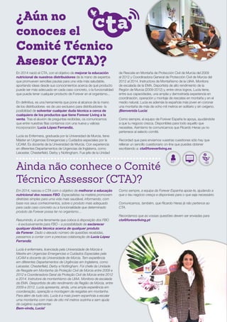 ¿Aún no
conoces el
Comité Técnico
Asesor (CTA)?
Ainda não conhece o Comité
Técnico Assessor (CTA)?
En 2014 nació el CTA, con el objetivo de mejorar la educación
nutricional de nuestros distribuidores de la mano de expertos
que promueven sencillas pautas para una vida más saludable,
aportando ideas desde sus conocimientos acerca de qué producto
puede ser más adecuado en cada caso concreto, o la funcionalidad
que pueda tener cualquier producto de Forever en el organismo...
En definitiva, es una herramienta que pone al alcance de la mano
de los distribuidores -es de uso exclusivo para distribuidores- la
posibilidad de solventar cualquier duda técnica a cerca de
cualquiera de los productos que tiene Forever Living a la
venta. Tras el aluvión de preguntas recibidas, os comunicamos
que entre nuestras filas contamos con una nueva y valiosa
incorporación: Lucía López Ferrandiz.
Lucía es Enfermera, graduada por la Universidad de Murcia, tiene
Máster en Urgencias Emergencias y Cuidados especiales por la
UCAM. Es docente de la Universidad de Murcia. Con experiencia
en diferentes Departamentos de Urgencias de Inglaterra, como
Leicester, Chesterfield, Derby y Nottingham. Fue jefe de la Unidad
de Rescate en Montaña de Protección Civil de Murcia del 2009
al 2012 y Coordinadora General de Protección Civil de Murcia del
2012 al 2014. Instructora de Montañismo de la UIAA. Monitora
de escalada de la EMA. Deportista de alto rendimiento de la
Región de Murcia (2009-2012) y, entre otros logros, Lucía tiene,
entre sus capacidades, una amplia y demostrada experiencia en
coordinación, operación y montaje de rescates en montaña y en el
medio natural. Lucía es además la española más joven en coronar
una montaña de más de ocho mil metros en solitario y sin oxígeno.
¡Bienvenida Lucía!
Como siempre, el equipo de Forever España te apoya, ayudándote
a que tu negocio crezca. Disponibles para todo aquello que
necesites. Asimismo te comunicamos que Ricardo Heras ya no
pertenece al selecto comité.
Recordad que para enviarnos vuestras cuestiones sólo hay que
rellenar un sencillo cuestionario on-line que puedes obtener
escribiendo a: cta@foreverliving.es
Em 2014, nasceu o CTA com o objetivo de melhorar a educação
nutricional dos nossos FBO. Especialistas na matéria promovem
diretrizes simples para uma vida mais saudável, informando, com
base nos seus conhecimentos, sobre o produto mais adequado
para cada caso concreto ou a funcionalidade que determinado
produto da Forever possa ter no organismo…
Resumindo, é uma ferramenta que coloca à disposição dos FBO
- é exclusivamente para FBO – a possibilidade de esclarecer
qualquer dúvida técnica acerca de qualquer produto
da Forever. Dado o elevado número de questões recebidas,
passamos a contar com a preciosa colaboração de Lucía López
Ferrandiz.
Lucía é enfermeira, licenciada pela Universidade de Múrcia e
Mestre em Urgencias Emergencias e Cuidados Especiales pela
UCAM e docente da Universidade de Múrcia. Tem experiência
em diferentes Departamentos de Urgências em Inglaterra, como
Leicester, Chesterfield, Derby e Nottingham. Foi chefe da Unidade
de Resgate em Montanha da Proteção Civil de Múrcia entre 2009 e
2012 e Coordenadora Geral da Proteção Civil de Múrcia entre 2012
e 2014. Instrutora de montanhismo da UIAA. Monitora de escalada
da EMA. Desportista de alto rendimento da Região de Múrcia, entre
2009 e 2012. Lucía apresenta, ainda, uma ampla experiência em
coordenação, operação e montagem de resgates em montanha.
Para além de tudo isto, Lucía é a mais jovem espanhola a escalar
uma montanha com mais de oito mil metros sozinha e sem ajuda
de oxigénio suplementar.
Bem-vinda, Lucía!
Como sempre, a equipa da Forever Espanha apoia-te, ajudando a
que o teu negócio cresça e disponíveis para o que seja necessário.
Comunicamos, também, que Ricardo Heras já não pertence ao
CTA.
Recordamos que as vossas questões devem ser enviadas para
cta@foreverliving.pt
 