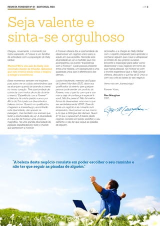 Chegou, novamente, o momento por
todos esperado. A Forever é um fervilhar
de actividade com a preparação do Rally
Global.
Muitos FBO’s vão sair do Rally com
renovado desejo de triunfar. Sabemos
que este evento muda vidas e inspira
a atingir a excelência.
Estes momentos também me inspiram,
pois adoro ver as coisas extrordinárias que
se alcançam quando se acende a chama
no nosso coração. Tive oportunidade de
contactar com muitos de vocês durante
o evento “Experiência com a Forever”
e falei-vos da minha paixão e amor por
África do Sul e pela sua diversidade e
belezas únicas. Quando os qualificados
chegarem a Joanesburgo, encontrarão
esta diversidade, não apenas na
paisagem, mas também nos animais que
terão a oportunidade de ver. A diversidade
é o que faz da Forever uma empresa
magnífica. Há uma grande diversidade de
pessoas espalhadas por todo o mundo
que pertencem à Forever.
A Forever oferece-lhe a oportunidade de
desenvolver um negócio único para si,
aquilo em que acredita. Recordei esta
diversidade ao ver a multidão que nos
acompanhou no evento “Experiência
com a Forever”. Cada pessoa presente
tinha uma história, um background e uma
qualidade única que a diferenciava das
demais.
Louise Mackenzie, membro da Equipa
de Líderes Mundiais (GLT), disse aos
qualificados do evento que qualquer
pessoa pode vender um produto da
Forever, mas o que faz com que a sua
marca seja de confiança e especial é
você. Não lhe parece? Não há melhor
forma de desenvolver uma marca que
ser verdadeiramente VOCÊ. Quando
inicia um negócio e se converte num
empresário, deve pensar na sua marca
e no que a distingue das demais. Quem
é? O que o apaixona? A beleza deste
negócio consiste em poder escolher o seu
caminho e não ter que seguir as pisadas
de alguém.
Aconselho-o a chegar ao Rally Global
com o espírito preparado para aprender e
conhecer alguém que o leve a ultrapassar
os limites do seu próprio sucesso.
Encontre a inspiração para saber como
desenvolver o seu negócio em torno da
sua marca pessoal. Ao motivar-se com
a incrível experiência que o Rally Global
oferece, descubra o que faz de SI único e
com isso crie as bases do seu negócio.
Vemo-nos em Joanesburgo!
Forever Yours,
Rex Maughan
CEO
REVISTA FOREVER Nº 61 | EDITORIAL REX	 > P. 3
Seja valente e
sinta-se orgulhoso
“A beleza deste negócio consiste em poder escolher o seu caminho e
não ter que seguir as pisadas de alguém.”
 