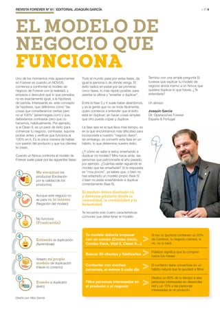 Todo el mundo pasa por estas fases, da
igual la persona o de dónde venga. El
éxito radica en pasar por las primeras
cinco fases, lo más rápido posible, para
asentar la última y “enseñar a duplicar”.
Entre la fase 3 y 4 suele haber abandonos,
y es la gente que no se rinde fácilmente,
quien comienza a entender que el éxito
está en duplicar; en hacer cosas simples
que otro pueda copiar y duplicar.
La fase seis es la que lleva más tiempo, es
en la que encontramos más dificultad para
incorporarla a nuestro “negocio diario”,
sin embargo, es convertir esta fase en un
hábito, lo que determina nuestro éxito.
¿Y cómo se sabe si estoy enseñando a
duplicar mi modelo? Mira hacia atrás, las
personas que patrocinaste el año pasado,
por ejemplo. ¿Cuántas están siguiendo el
modelo que les enseñaste? Si la respuesta
es “muy pocos”, ya sabes que, o bien no
has adaptado un modelo propio (fase 5)
o bien no estás enseñándolo a duplicar
correctamente (fase 6).
El modelo debes diseñarlo tú,
y deberías pilotarlo desde la
comodidad, la credibilidad y la
honestidad.
Te recuerdo solo cuatro características
comunes que debe tener el modelo:
Termino con una simple pregunta Si
tuvieras que explicar tu modelo de
negocio ahora mismo a un Novus que
quisiera duplicar lo que haces, ¿Te
entendería?
Un abrazo
Joaquín García
Dir. Operaciones Forever
España & Portugal
REVISTA FOREVER Nº 61 | EDITORIAL JOAQUÍN GARCÍA	 > P. 4
Uno de los momentos más apasionantes
en Forever es cuando un NOVUS,
comienza a confrontar el modelo de
negocio de Forever con la realidad, y
empieza a descubrir que lo que pensaba,
no es exactamente igual, a la hipótesis
de partida. Interesante es, este concepto
de hipótesis, que definimos como “las
cosas que consideramos ciertas pero
no al 100%” (javiermegias.com) y que,
deberíamos contrastar pero que no
hacemos, habitualmente. Por ejemplo,
si el Clean 9, es un pack de éxito para
comenzar tu negocio, contrastar, supone
probar antes y verificar que funciona al
100% en tí. Es la única manera de hablar
con pasión del producto y que tus clientes
te crean.
Cuando un Novus confronta el modelo de
Forever suele pasar por las siguientes fases:
Me encantan los
productos (Excitación
por la calidad de los
productos)
Aunque este negocio no
es para mi, lo intento
(Negación del modelo)
No funciona
(Frustración)
Entiendo la duplicación
(Aprendizaje)
Adapto mi propio
modelo de duplicación
(Hacer lo correcto)
Enseño a duplicarlo
(éxito)
EL MODELO DE
NEGOCIO QUE
FUNCIONA
1
2
3
4
5
6
Tu modelo debería empezar
con un combo (Combo Inicio,
Combo Pack, Vital 5, Clean 9....)
Si tus cc (puntos) contienen un 20%
de Combos, tu negocio crecerá, si
no, no lo hará
Buscar 20 clientes y fidelizarlos
Fidelizar significa que te compren
todos los meses
Contactar con muchas
personas, al menos 5 cada día
El contacto debe convertirse en un
hábito natural que te ayudará a filtrar
Filtra personas interesadas en
el producto o el negocio
Dedica un 90% de tu tiempo a alas
personas interesadas en desarrollar
red y un 10% a las personas
interesadas en el producto.
Diseño por Alba García
 