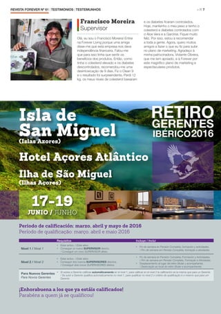 REVISTA FOREVER Nº 61 | TESTIMONIOS | TESTEMUNHOS 	 > P. 7
Francisco Moreira
Supervisor
Olá, eu sou o Francisco Moreira! Entrei
na Forever Living porque uma amiga
disse-me que esta empresa nos dava
independência financeira. Falou-me
que para isso tinha que sentir os
benefícios dos produtos. Então, como
tinha o colesterol elevado e os diabetes
descontrolados, recomendou-me uma
desintoxicação de 9 dias. Fiz o Clean 9
e o resultado foi surpreendente. Perdi 12
kg, os meus níveis de colesterol baixaram
e os diabetes ficaram controlados.
Hoje, mantenho o meu peso e tenho o
colesterol e diabetes controlados com
o Aloe Vera e a Garcínia. Fiquei muito
feliz. Por isso, estou a recomendar
a toda a gente. Agora, quero muitos
amigos a fazer o que eu fiz para subir
no plano de marketing. Agradeço à
minha patrocinadora, Violante Oliveira,
que me tem apoiado, e à Forever por
este magnífico plano de marketing e
espectaculares produtos.
Periodo de calificación: marzo, abril y mayo de 2016
Período de qualificação: março, abril e maio 2016
Requisitos Incluye / Inclui
Nivel 1 / Nível 1
•	 Estar activo. / Estar ativo.
•	 Conseguir un nuevo SUPERVISOR directo.
/ Conseguir um novo SUPERVISOR direto.
•	 Fin de semana en Pensión Completa, formación y actividades.
/ Fim de semana em Pensão Completa, formação e atividades
Nivel 2 / Nível 2
•	 Estar activo. / Estar ativo.
•	 Conseguir dos nuevos SUPERVISORES directos.
/ Conseguir dois novos SUPERVISORES diretos.
•	 Fin de semana en Pensión Completa, Formación y Actividades.
/ Fim de semana em Pensão Completa, Formação e Atividades.
•	 Desplazamiento al lugar del retiro (titular y acompañante).
/ Deslocação ao local do retiro (titular e acompanhante).
Para Nuevos Gerentes
Para Novos Gerentes
•	 Si subes a Gerente calificas automáticamente en el nivel 1, para calificar en el nivel 2 la calificación es la misma que para un Gerente.
/ Se subir a Gerente qualifica automaticamente no nível 1, para qualificar no nível 2 o critério de qualificação é o mesmo que para um
Gerente
¡Enhorabuena a los que ya estáis calificados!
Parabéns a quem já se qualificou!
Isla de
San Miguel
Ilha de São Miguel
Hotel Açores Atlântico
(Islas Azores)
(Ilhas Açores)
17-19
JUNIO / JUNHO
 