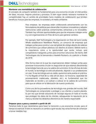 Estilo Gerencial – 62 2020
Para empresarios competitivos
23
Mantener una mentalidad de colaboración
El concepto de compartir también es fundamental para una economía circular: el intercambio
de ideas, recursos, mejores prácticas y procesos. Si bien sigue siendo necesario mantener la
competitividad, hay un cambio de prioridades hacia modelos de colaboración que brindan
beneficios mutuos para las empresas, la sociedad y el medio ambiente.
Para empezar, las empresas están colaborando estrechamente con los
formuladores de políticas para desarrollar iniciativas innovadoras y adoptar
restricciones sobre prácticas contaminantes, extractivas y no renovables.
También hay infinitas oportunidades para que las empresas trabajen entre
sí y con organizaciones sin fines de lucro para generar cambios.
Por ejemplo, Dell Technologies y la organización sin fines de lucro Lonely
Whale establecieron NextWave Plastics, un consorcio de empresas que
trabajan juntas para construir una red global de código abierto de cadenas
de suministro que utilizan plásticos con destino al océano. Debido tanto a
la importancia como a la oportunidad que existe, incluso verá
competidores trabajando juntos para encontrar soluciones. De hecho, Dell
Technologies dio la bienvenida a Hewlett-Packard a la coalición a finales
de 2018.
Otra forma clave en la que las organizaciones deben trabajar juntas para
promover la economía circular es asegurarse de que estamos devolviendo
la tecnología fuera de uso a la cadena de suministro. En las oficinas de todo
el mundo, la tecnología se está actualizando, dejando a sus predecesores
sin usar. Si esa tecnología aún es viable, queremos verla puesta en práctica.
Y si ha llegado al final de su vida útil (es decir, no funciona, capacidad de
procesamiento inadecuada, obsoleto, etc.), es fundamental que los
materiales se reciclen y se vuelvan a colocar en la cadena de suministro
para que se utilicen en la fabricación de nuevos productos.
Como uno de los proveedores de tecnología más grandes del mundo, Dell
Technologies se compromete a proteger a sus clientes y nuestro planeta.
Es por eso que brinda soluciones de reciclaje seguras en todo el mundo
que protegen los datos de los clientes, salvaguardan la reputación de la
marca y reciclan los desechos electrónicos de manera responsable.
Empezar poco a poco y construir a partir de ahí
Tenemos todo lo que necesitamos para hacer la transición a una economía circular, pero el
tiempo es esencial. Si bien es necesario un cambio a gran escala, hay varias formas de comenzar
a tomar medidas hoy:
 