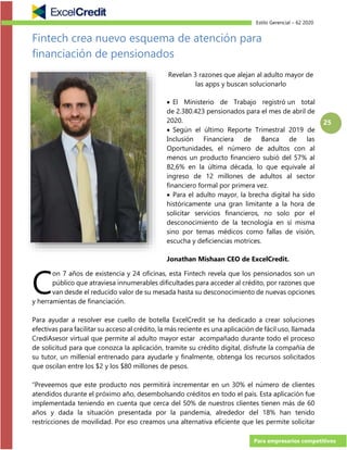 Estilo Gerencial – 62 2020
Para empresarios competitivos
25
Fintech crea nuevo esquema de atención para
financiación de pensionados
Revelan 3 razones que alejan al adulto mayor de
las apps y buscan solucionarlo
• El Ministerio de Trabajo registró un total
de 2.380.423 pensionados para el mes de abril de
2020.
• Según el último Reporte Trimestral 2019 de
Inclusión Financiera de Banca de las
Oportunidades, el número de adultos con al
menos un producto financiero subió del 57% al
82,6% en la última década, lo que equivale al
ingreso de 12 millones de adultos al sector
financiero formal por primera vez.
• Para el adulto mayor, la brecha digital ha sido
históricamente una gran limitante a la hora de
solicitar servicios financieros, no solo por el
desconocimiento de la tecnología en sí misma
sino por temas médicos como fallas de visión,
escucha y deficiencias motrices.
Jonathan Mishaan CEO de ExcelCredit.
on 7 años de existencia y 24 oficinas, esta Fintech revela que los pensionados son un
público que atraviesa innumerables dificultades para acceder al crédito, por razones que
van desde el reducido valor de su mesada hasta su desconocimiento de nuevas opciones
y herramientas de financiación.
Para ayudar a resolver ese cuello de botella ExcelCredit se ha dedicado a crear soluciones
efectivas para facilitar su acceso al crédito, la más reciente es una aplicación de fácil uso, llamada
CrediAsesor virtual que permite al adulto mayor estar acompañado durante todo el proceso
de solicitud para que conozca la aplicación, tramite su crédito digital, disfrute la compañía de
su tutor, un millenial entrenado para ayudarle y finalmente, obtenga los recursos solicitados
que oscilan entre los $2 y los $80 millones de pesos.
“Preveemos que este producto nos permitirá incrementar en un 30% el número de clientes
atendidos durante el próximo año, desembolsando créditos en todo el país. Esta aplicación fue
implementada teniendo en cuenta que cerca del 50% de nuestros clientes tienen más de 60
años y dada la situación presentada por la pandemia, alrededor del 18% han tenido
restricciones de movilidad. Por eso creamos una alternativa eficiente que les permite solicitar
C
 