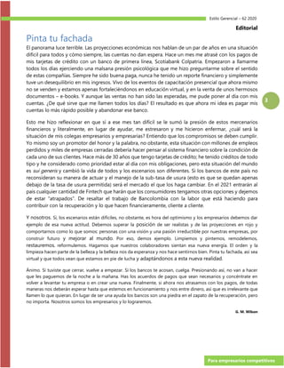 Estilo Gerencial – 62 2020
Para empresarios competitivos
3
Editorial
Pinta tu fachada
El panorama luce terrible. Las proyecciones económicas nos hablan de un par de años en una situación
difícil para todos y cómo siempre, las cuentas no dan espera. Hace un mes me atrasé con los pagos de
mis tarjetas de crédito con un banco de primera línea, Scotiabank Colpatria. Empezaron a llamarme
todos los días ejerciendo una malsana presión psicológica que me hizo preguntarme sobre el sentido
de estas compañías. Siempre he sido buena paga, nunca he tenido un reporte financiero y simplemente
tuve un desequilibrio en mis ingresos. Vivo de los eventos de capacitación presencial que ahora mismo
no se venden y estamos apenas fortaleciéndonos en educación virtual, y en la venta de unos hermosos
documentos – e-books. Y aunque las ventas no han sido las esperadas, me pude poner al día con mis
cuentas. ¿De qué sirve que me llamen todos los días? El resultado es que ahora mi idea es pagar mis
cuentas lo más rápido posible y abandonar ese banco.
Esto me hizo reflexionar en que sí a ese mes tan difícil se le sumó la presión de estos mercenarios
financieros y literalmente, en lugar de ayudar, me estresaron y me hicieron enfermar, ¿cuál será la
situación de mis colegas empresarios y empresarias? Entiendo que los compromisos se deben cumplir.
Yo mismo soy un promotor del honor y la palabra, no obstante, esta situación con millones de empleos
perdidos y miles de empresas cerradas debería hacer pensar al sistema financiero sobre la condición de
cada uno de sus clientes. Hace más de 30 años que tengo tarjetas de crédito; he tenido créditos de todo
tipo y he considerado como prioridad estar al día con mis obligaciones, pero esta situación del mundo
es sui generis y cambió la vida de todos y los escenarios son diferentes. Si los bancos de este país no
reconsideran su manera de actuar y el manejo de la sub-tasa de usura (esto es que se quedan apenas
debajo de la tasa de usura permitida) será el mercado el que los haga cambiar. En el 2021 entrarán al
país cualquier cantidad de Fintech que harán que los consumidores tengamos otras opciones y dejemos
de estar “atrapados”. De resaltar el trabajo de Bancolombia con la labor que está haciendo para
contribuir con la recuperación y lo que hacen financieramente, cliente a cliente.
Y nosotros. Sí, los escenarios están difíciles, no obstante, es hora del optimismo y los empresarios debemos dar
ejemplo de esa nueva actitud. Debemos superar la posición de ser realistas y de las proyecciones en rojo y
comportarnos como lo que somos: personas con una visión y una pasión irreductible por nuestras empresas, por
construir futuro y mejorar al mundo. Por eso, demos ejemplo. Limpiemos y pintemos, remodelemos,
restauremos, reformulemos. Hagamos que nuestros colaboradores sientan esa nueva energía. El orden y la
limpieza hacen parte de la belleza y la belleza nos da esperanza y nos hace sentirnos bien. Pinta tu fachada, así sea
virtual y que todos vean que estamos en pie de lucha y adaptándonos a esta nueva realidad.
Ánimo. Si tuviste que cerrar, vuelve a empezar. Si los bancos te acosan, cuelga. Presionando así, no van a hacer
que les paguemos de la noche a la mañana. Has los acuerdos de pagos que sean necesarios y concéntrate en
volver a levantar tu empresa o en crear una nueva. Finalmente, si ahora nos atrasamos con los pagos, de todas
maneras nos deberán esperar hasta que estemos en funcionamiento y nos entre dinero, así que es irrelevante que
llamen lo que quieran. En lugar de ser una ayuda los bancos son una piedra en el zapato de la recuperación, pero
no importa. Nosotros somos los empresarios y lo lograremos.
G. M. Wilson
 