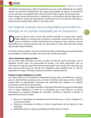 Estilo Gerencial – 62 2020
Para empresarios competitivos
7
“Mi atención estará puesta en liderar la expansión que se ha venido adelantando en la región,
además me permitirá la identificación de nuevas oportunidades de negocio, la apertura de
nuevos mercados y la ampliación de la red comercial en toda la región” afirmó el ejecutivo.
César Cándido estudió Administración y Marketing en la Universidad Anhembi Morumbi, así
como un MBA en Gestión de Seguridad de la Información por la Facultad de Informática y
Administración Paulista (FIAP), ambas en Sao Paulo, Brasil.
Los mejores consejos para la seguridad y privacidad en
el hogar en un mundo impactado por el coronavirus
urante los últimos meses, hemos visto cambios radicales en nuestra vida y nuestro
trabajo debido a la amenaza del coronavirus, cambiando nuestra forma de hacer las
cosas y confinando a millones de familias en sus hogares. En este contexto, no es de
sorprenderse que estamos pasando cada vez más tiempo en línea, pero esto trae consigo
algunos ciberriesgos familiares.
Trend Micro, líder mundial en soluciones de ciberseguridad, presenta algunas recomendaciones
para proteger a su familia, sus datos y el acceso a sus cuentas corporativas.
Cómo mantenerse seguro en línea
Los criminales están enfocados en robar sus datos e inicios de sesión personales y ven al
trabajador remoto como una oportunidad de acceder a las redes corporativas. Esto sin
mencionar los riesgos de seguridad inherentes que pueden traer consigo niños aburridos que
pasan cada vez más tiempo en internet. Para responder a esto, necesitará crear un “plan de
seguridad en el hogar” enfocado en políticas sensibles y mejores prácticas.
Proteja su hogar inteligente y su router
Con mayor frecuencia, los dispositivos inteligentes del hogar están convirtiéndose en blancos
para los cibercriminales, puesto que los convierten en botnets para atacar a otros. También
podrían darle una oportunidad a atacantes más sofisticados para acceder a sus sistemas
corporativos a través de la red doméstica.
El router doméstico, con sus fallas conocidas, es (después del modem) la puerta principal digital
hacia el hogar inteligente y la base de su networking, por lo que debe ser la primera
consideración en cualquier estrategia de seguridad. Considere lo siguiente al abordar la
seguridad de la red de su hogar:
● Revise con regularidad las actualizaciones del firmware de su router, y aplíquese en
cuanto le sea posible.
● Cambie las contraseñas de fábrica, y active la autenticación de dos factores si está
disponible.
● Deshabilitar UpnP y cualquier característica de administración remota.
D
 
