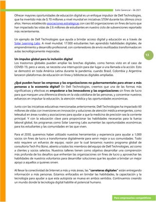 Estilo Gerencial – 66 2021
Para empresarios competitivos
13
Ofrecer mayores oportunidades de educación digital es un enfoque impulsor de Dell Technologies,
que ha invertido más de $ 70 millones a nivel mundial en iniciativas STEM durante los últimos cinco
años. Hemos establecido asociaciones estratégicas con casi 60 organizaciones sin fines de lucro que
han impactado las vidas de 2.6 millones de estudiantes en nuestro ciclo de subvenciones reportado
más recientemente.
Un ejemplo de Dell Technologies que ayuda a brindar acceso digital y educación es a través de
Solar Learning Labs. A nivel mundial, 17.000 estudiantes han aprendido habilidades digitales, de
emprendimiento y desarrollo profesional, con contenedores de envío reutilizados transformados en
aulas tecnológicamente mejoradas.
Un impulso global para la inclusión digital
Los trastornos globales pueden ampliar las brechas digitales, como hemos visto en el caso de
COVID-19, pero a veces, se necesita una interrupción para dar lugar a una llamada a la acción. Esto
se demostró en toda América Latina durante la pandemia, cuando Brasil, Colombia y Argentina
lanzaron plataformas de educación en línea y bibliotecas digitales ampliadas.
¿Qué pueden hacer las empresas y las organizaciones no gubernamentales para atraer a más
personas a la economía digital? En Dell Technologies, creemos que una de las formas más
significativas y efectivas es empoderar a los innovadores y las organizaciones sin fines de lucro
para que marquen una diferencia directa en la vida cotidiana de las personas, y concentrar nuestros
esfuerzos en impulsar la educación, la atención médica y las oportunidades económicas.
Junto con las iniciativas educativas mencionadas anteriormente, Dell Technologies ha impactado 60
millones de vidas con inversiones en innovación y soluciones de atención médica emergentes, como
telesalud en áreas rurales y asociaciones para ayudar a que la medicina de precisión sea la corriente
principal. Y con la educación clave para proporcionar las habilidades necesarias para la fuerza
laboral global, los programas como Solar Learning Labs aumentan las oportunidades económicas
para los estudiantes y las comunidades en las que viven.
Para el 2030, queremos haber utilizado nuestras herramientas y experiencia para ayudar a 1,000
socios sin fines de lucro a transformarse digitalmente para servir mejor a sus comunidades. Todo
esto requiere un esfuerzo de equipo, razón por la cual lanzamos nuestro programa global de
consultoría Tech Pro Bono, abierto a todos los miembros del equipo de Dell Technologies, así como
a clientes y socios selectos. Nuestros talleres tienen como objetivo desarrollar una comprensión
más profunda de los desafíos que enfrentan las organizaciones sin fines de lucro y aprovechar las
habilidades de nuestros voluntarios para desarrollar soluciones que les ayuden a brindar un mejor
apoyo a aquellos a quienes sirven.
Al llevar la conectividad de Internet a más y más áreas, las "carreteras digitales" están entregando
información a más personas. Estamos enfocados en brindar las habilidades, la capacitación y la
tecnología para ayudar a que esta autopista se mueva en ambos sentidos. Continuemos creando
un mundo donde la tecnología digital habilite el potencial humano.
 
