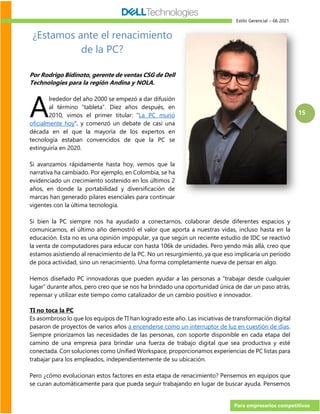 Estilo Gerencial – 66 2021
Para empresarios competitivos
15
¿Estamos ante el renacimiento
de la PC?
Por Rodrigo Bidinoto, gerente de ventas CSG de Dell
Technologies para la región Andina y NOLA.
lrededor del año 2000 se empezó a dar difusión
al término “tableta”. Diez años después, en
2010, vimos el primer titular: “La PC murió
oficialmente hoy”, y comenzó un debate de casi una
década en el que la mayoría de los expertos en
tecnología estaban convencidos de que la PC se
extinguiría en 2020.
Si avanzamos rápidamente hasta hoy, vemos que la
narrativa ha cambiado. Por ejemplo, en Colombia, se ha
evidenciado un crecimiento sostenido en los últimos 2
años, en donde la portabilidad y diversificación de
marcas han generado pilares esenciales para continuar
vigentes con la última tecnología.
Si bien la PC siempre nos ha ayudado a conectarnos, colaborar desde diferentes espacios y
comunicarnos, el último año demostró el valor que aporta a nuestras vidas, incluso hasta en la
educación. Esta no es una opinión impopular, ya que según un reciente estudio de IDC se reactivó
la venta de computadores para educar con hasta 106k de unidades. Pero yendo más allá, creo que
estamos asistiendo al renacimiento de la PC. No un resurgimiento, ya que eso implicaría un período
de poca actividad, sino un renacimiento. Una forma completamente nueva de pensar en algo.
Hemos diseñado PC innovadoras que pueden ayudar a las personas a “trabajar desde cualquier
lugar” durante años, pero creo que se nos ha brindado una oportunidad única de dar un paso atrás,
repensar y utilizar este tiempo como catalizador de un cambio positivo e innovador.
TI no toca la PC
Es asombroso lo que los equipos de TI han logrado este año. Las iniciativas de transformación digital
pasaron de proyectos de varios años a encenderse como un interruptor de luz en cuestión de días.
Siempre priorizamos las necesidades de las personas, con soporte disponible en cada etapa del
camino de una empresa para brindar una fuerza de trabajo digital que sea productiva y esté
conectada. Con soluciones como Unified Workspace, proporcionamos experiencias de PC listas para
trabajar para los empleados, independientemente de su ubicación.
Pero ¿cómo evolucionan estos factores en esta etapa de renacimiento? Pensemos en equipos que
se curan automáticamente para que pueda seguir trabajando en lugar de buscar ayuda. Pensemos
A
 