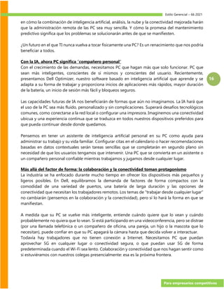 Estilo Gerencial – 66 2021
Para empresarios competitivos
16
en cómo la combinación de inteligencia artificial, análisis, la nube y la conectividad mejorada harán
que la administración remota de las PC sea muy sencilla. Y cómo la promesa del mantenimiento
predictivo significa que los problemas se solucionarán antes de que se manifiesten.
¿Un futuro en el que TI nunca vuelva a tocar físicamente una PC? Es un renacimiento que nos podría
beneficiar a todos.
Con la IA, ahora PC significa “compañero personal”
Con el crecimiento de las demandas, necesitamos PC que hagan más que solo funcionar. PC que
sean más inteligentes, conscientes de sí mismos y conscientes del usuario. Recientemente,
presentamos Dell Optimizer, nuestro software basado en inteligencia artificial que aprende y se
adapta a su forma de trabajar y proporciona inicios de aplicaciones más rápidos, mayor duración
de la batería, un inicio de sesión más fácil y bloqueos seguros.
Las capacidades futuras de IA nos beneficiarán de formas que aún no imaginamos. La IA hará que
el uso de la PC sea más fluido, personalizado y sin complicaciones. Superará desafíos tecnológicos
comunes, como conectarse a la red local o configurar una impresora. Imaginemos una conectividad
ubicua y una experiencia continua que se traduzca en todos nuestros dispositivos preferidos para
que pueda continuar desde donde quedamos.
Pensemos en tener un asistente de inteligencia artificial personal en su PC como ayuda para
administrar su trabajo y su vida familiar. Configurar citas en el calendario o hacer recomendaciones
basadas en datos contextuales serán tareas sencillas que se completarán en segundo plano sin
necesidad de que los usuarios tengamos que intervenir. Una PC que se convierta en un asistente o
un compañero personal confiable mientras trabajamos y jugamos desde cualquier lugar.
Más allá del factor de forma: la colaboración y la conectividad toman protagonismo
La industria se ha enfocado durante mucho tiempo en ofrecer los dispositivos más pequeños y
ligeros posibles. En Dell, equilibramos la demanda de factores de forma compactos con la
comodidad de una variedad de puertos, una batería de larga duración y las opciones de
conectividad que necesitan los trabajadores remotos. Los temas de “trabajar desde cualquier lugar”
no cambiarán (pensemos en la colaboración y la conectividad), pero sí lo hará la forma en que se
manifiestan.
A medida que su PC se vuelve más inteligente, entiende cuándo quiere que lo vean y cuándo
probablemente no quiera que lo vean. Si está participando en una videoconferencia, pero se distrae
(por una llamada telefónica o un compañero de oficina, una pareja, un hijo o la mascota que lo
necesitan), puede confiar en que su PC apagará la cámara hasta que decida volver a interactuar.
Todavía hay trabajadores que no tienen conexión a Internet. Necesitamos PC que puedan
aprovechar 5G en cualquier lugar o conectividad segura, o que puedan usar 5G de forma
predeterminada cuando el Wi-Fi sea lento. Colaboración y conectividad que nos hagan sentir como
si estuviéramos con nuestros colegas presencialmente: esa es la próxima frontera.
 