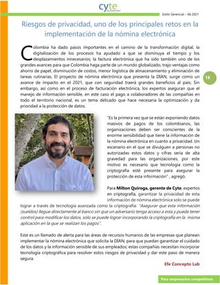 Estilo Gerencial – 66 2021
Para empresarios competitivos
18
Riesgos de privacidad, uno de los principales retos en la
implementación de la nómina electrónica
olombia ha dado pasos importantes en el camino de la transformación digital, la
digitalización de los procesos ha ayudado a que se disminuya el tiempo y los
desplazamientos innecesarios; la factura electrónica que ha sido también uno de los
grandes avances para que Colombia haga parte de un mundo globalizado, trajo ventajas como
ahorro de papel, disminución de costos, menor logística de almacenamiento y eliminación de
tareas rutinarias. El proyecto de nómina electrónica que presenta la DIAN, surge como un
avance de impacto en el 2021, que con seguridad traerá grandes beneficios al país; Sin
embargo, así como en el proceso de facturación electrónica, los expertos aseguran que el
manejo de información sensible, en este caso el pago a colaboradores de las compañías en
todo el territorio nacional, es un tema delicado que hace necesaria la optimización y da
prioridad a la protección de datos.
“Es la primera vez que se están exponiendo datos
masivos de pagos de los colombianos, las
organizaciones deben ser conscientes de la
enorme sensibilidad que tiene la información de
la nómina electrónica en cuanto a privacidad. Un
escenario en el que se divulguen a personas no
autorizadas estos datos y cifras sería de alta
gravedad para las organizaciones, por este
motivo es necesario que tecnología como la
criptografía esté presente para asegurar la
protección de esta información” , agregó.
Para Milton Quiroga, gerente de Cyte, expertos
en criptografía, garantizar la privacidad de esta
información de nómina electrónica solo se puede
lograr a través de tecnología avanzada como la criptografía: “Asegurar que esta información
(sueldos) llegue directamente al banco sin que un adversario tenga acceso a esta y pueda tener
control para modificar los datos, solo se puede lograr incorporando la criptografía en la misma
aplicación en la que se realizan los pagos”.
Este es un llamado de alerta para las áreas de recursos humanos de las empresas que planean
implementar la nómina electrónica que solicita la DIAN, para que puedan garantizar el cuidado
de los datos y la información sensible de sus empleados; estas compañías necesitan incorporar
tecnología criptográfica para resolver estos riesgos de privacidad y dar este paso de manera
segura.
Efe Concepto Lab
C
 