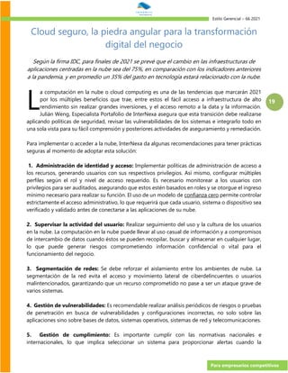 Estilo Gerencial – 66 2021
Para empresarios competitivos
19
Cloud seguro, la piedra angular para la transformación
digital del negocio
Según la firma IDC, para finales de 2021 se prevé que el cambio en las infraestructuras de
aplicaciones centradas en la nube sea del 75%, en comparación con los indicadores anteriores
a la pandemia, y en promedio un 35% del gasto en tecnología estará relacionado con la nube.
a computación en la nube o cloud computing es una de las tendencias que marcarán 2021
por los múltiples beneficios que trae, entre estos el fácil acceso a infraestructura de alto
rendimiento sin realizar grandes inversiones, y el acceso remoto a la data y la información.
Julián Weng, Especialista Portafolio de InterNexa asegura que esta transición debe realizarse
aplicando políticas de seguridad, revisar las vulnerabilidades de los sistemas e integrarlo todo en
una sola vista para su fácil comprensión y posteriores actividades de aseguramiento y remediación.
Para implementar o acceder a la nube, InterNexa da algunas recomendaciones para tener prácticas
seguras al momento de adoptar esta solución:
1. Administración de identidad y acceso: Implementar políticas de administración de acceso a
los recursos, generando usuarios con sus respectivos privilegios. Así mismo, configurar múltiples
perfiles según el rol y nivel de acceso requerido. Es necesario monitorear a los usuarios con
privilegios para ser auditados, asegurando que estos estén basados en roles y se otorgue el ingreso
mínimo necesario para realizar su función. El uso de un modelo de confianza cero permite controlar
estrictamente el acceso administrativo, lo que requerirá que cada usuario, sistema o dispositivo sea
verificado y validado antes de conectarse a las aplicaciones de su nube.
2. Supervisar la actividad del usuario: Realizar seguimiento del uso y la cultura de los usuarios
en la nube. La computación en la nube puede llevar al uso casual de información y a compromisos
de intercambio de datos cuando éstos se pueden recopilar, buscar y almacenar en cualquier lugar,
lo que puede generar riesgos comprometiendo información confidencial o vital para el
funcionamiento del negocio.
3. Segmentación de redes: Se debe reforzar el aislamiento entre los ambientes de nube. La
segmentación de la red evita el acceso y movimiento lateral de ciberdelincuentes o usuarios
malintencionados, garantizando que un recurso comprometido no pase a ser un ataque grave de
varios sistemas.
4. Gestión de vulnerabilidades: Es recomendable realizar análisis periódicos de riesgos o pruebas
de penetración en busca de vulnerabilidades y configuraciones incorrectas, no solo sobre las
aplicaciones sino sobre bases de datos, sistemas operativos, sistemas de red y telecomunicaciones.
5. Gestión de cumplimiento: Es importante cumplir con las normativas nacionales e
internacionales, lo que implica seleccionar un sistema para proporcionar alertas cuando la
L
 
