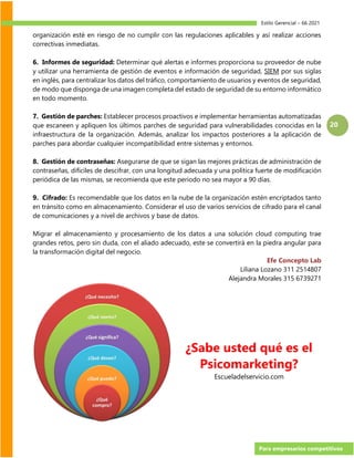 Estilo Gerencial – 66 2021
Para empresarios competitivos
20
organización esté en riesgo de no cumplir con las regulaciones aplicables y así realizar acciones
correctivas inmediatas.
6. Informes de seguridad: Determinar qué alertas e informes proporciona su proveedor de nube
y utilizar una herramienta de gestión de eventos e información de seguridad, SIEM por sus siglas
en inglés, para centralizar los datos del tráfico, comportamiento de usuarios y eventos de seguridad,
de modo que disponga de una imagen completa del estado de seguridad de su entorno informático
en todo momento.
7. Gestión de parches: Establecer procesos proactivos e implementar herramientas automatizadas
que escaneen y apliquen los últimos parches de seguridad para vulnerabilidades conocidas en la
infraestructura de la organización. Además, analizar los impactos posteriores a la aplicación de
parches para abordar cualquier incompatibilidad entre sistemas y entornos.
8. Gestión de contraseñas: Asegurarse de que se sigan las mejores prácticas de administración de
contraseñas, difíciles de descifrar, con una longitud adecuada y una política fuerte de modificación
periódica de las mismas, se recomienda que este periodo no sea mayor a 90 días.
9. Cifrado: Es recomendable que los datos en la nube de la organización estén encriptados tanto
en tránsito como en almacenamiento. Considerar el uso de varios servicios de cifrado para el canal
de comunicaciones y a nivel de archivos y base de datos.
Migrar el almacenamiento y procesamiento de los datos a una solución cloud computing trae
grandes retos, pero sin duda, con el aliado adecuado, este se convertirá en la piedra angular para
la transformación digital del negocio.
Efe Concepto Lab
Liliana Lozano 311 2514807
Alejandra Morales 315 6739271
¿Sabe usted qué es el
Psicomarketing?
Escueladelservicio.com
 