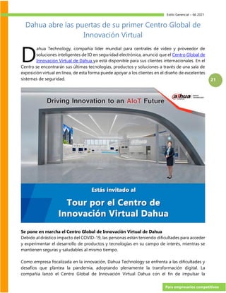 Estilo Gerencial – 66 2021
Para empresarios competitivos
21
Dahua abre las puertas de su primer Centro Global de
Innovación Virtual
ahua Technology, compañía líder mundial para centrales de video y proveedor de
soluciones inteligentes de IO en seguridad electrónica, anunció que el Centro Global de
Innovación Virtual de Dahua ya está disponible para sus clientes internacionales. En el
Centro se encontrarán sus últimas tecnologías, productos y soluciones a través de una sala de
exposición virtual en línea, de esta forma puede apoyar a los clientes en el diseño de excelentes
sistemas de seguridad.
Se pone en marcha el Centro Global de Innovación Virtual de Dahua
Debido al drástico impacto del COVID-19, las personas están teniendo dificultades para acceder
y experimentar el desarrollo de productos y tecnologías en su campo de interés, mientras se
mantienen seguras y saludables al mismo tiempo.
Como empresa focalizada en la innovación, Dahua Technology se enfrenta a las dificultades y
desafíos que plantea la pandemia, adoptando plenamente la transformación digital. La
compañía lanzó el Centro Global de Innovación Virtual Dahua con el fin de impulsar la
D
 