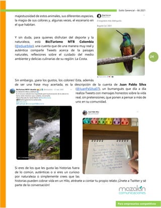 Estilo Gerencial – 66 2021
Para empresarios competitivos
24
majestuosidad de estos animales, sus diferentes especies,
la magia de sus colores y, algunas veces, el escenario en
el que habitan.
Y sin duda, para quienes disfrutan del deporte y la
naturaleza, está BiciTurismo MTB Colombia
(@eduarbike), una cuenta que de una manera muy real y
auténtica comparte Tweets acerca de la paisajes
naturales, reflexiones sobre el cuidado del medio
ambiente y delicias culinarias de su región: La Costa.
Sin embargo, ¡para los gustos, los colores! Esta, además
de ser una frase muy acertada, es la descripción de la cuenta de Juan Pablo Silva
(@JuanPaSilva07), un bumangués que día a día
realiza Tweets con mensajes honestos sobre la vida
real, sin pretensiones, que ponen a pensar a más de
uno en su comunidad.
Si eres de los que les gusta las historias fuera
de lo común, auténticas o si eres un curioso
por naturaleza o simplemente crees que las
historias pueden cobrar vida en un Hilo, atrévete a contar tu propio relato ¡Únete a Twitter y sé
parte de la conversación!
 