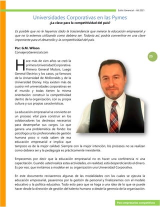 Estilo Gerencial – 66 2021
Para empresarios competitivos
25
Universidades Corporativas en las Pymes
¿La clave para la competitividad del país?
Es posible que no le hayamos dado la trascendencia que merece la educación empresarial y
que no la estemos utilizando como debiera ser. Todavía así, podría convertirse en una clave
importante para el desarrollo y la competitividad del país.
Por: G.M. Wilson
ConsejeroGerencial.com
ace más de cien años se creó la
primera Universidad Corporativa.
Primero General Motors, Luego
General Electrics y los casos, ya famosos
de la Universidad de McDonalds y de la
Universidad Disney. Hoy existen más de
cuatro mil universidades corporativas en
el mundo y todas tienen la misma
orientación: construir la competitividad
dentro de la organización, con su propia
cultura y sus propias características.
La educación empresarial se convierte en
un proceso vital para construir en los
colaboradores las destrezas necesarias
para desempeñar sus cargos. Lo que
genera una problemática de fondo: los
psicólogos y los profesionales de gestión
humana poco o nada saben de esa
educación empresarial e implica que
tampoco es de la mejor calidad. Siempre con la mejor intención, los procesos no se realizan
como debiera ser y la pedagogía es prácticamente inexistente.
Empecemos por decir que la educación empresarial no es hacer una conferencia ni una
capacitación. Cuando usted realiza estas actividades, en realidad, está desperdiciando el dinero.
Es por eso, que invitamos a modelar en su organización una Universidad Corporativa.
En este documento revisaremos algunas de las modalidades con las cuales se ejecuta la
educación empresarial, pasaremos por la gestión de personal y finalizaremos con el modelo
educativo y la política educativa. Todo esto para que se haga a una idea de lo que se puede
hacer desde la dirección de gestión del talento humano o desde la gerencia de la organización.
H
 