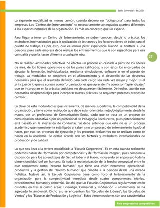 Estilo Gerencial – 66 2021
Para empresarios competitivos
27
La siguiente modalidad es menos común, cuando debiera ser “obligatoria” para todas las
empresas. Los “Centros de Entrenamiento” no necesariamente son espacios aparte o diferentes
a los espacios normales de la organización. Es más un concepto que un espacio.
Para llegar a tener un Centro de Entrenamiento, se deben conocer, desde lo práctico, los
estándares internacionales para la realización de las tareas y los factores claves de éxito para el
puesto de trabajo. Es por esto, que es inocuo pedir experiencia cuando se contrata a una
persona, pues cada empresa debe realizar los entrenamientos que le son específicos para esa
compañía y que la hacen diferente a cualquier otra.
No se realizan actividades colectivas. Se efectúa un proceso en cascada a partir de los líderes
de área, de los líderes operativos o de los pares calificados, y son estos los encargados de
ejecutar la formación, individualizada, mediante simulaciones, software o en el puesto de
trabajo. La modalidad se concentra en el afianzamiento y el desarrollo de las destrezas
necesarias para que el resultado definido para cada cargo sea cada vez mayor y mejor. Es el
principio de lo que se conoce como “organizaciones que aprenden” y como son “aprendizajes”
que se incorporan en la práctica cotidiana no desaparecen fácilmente. De hecho, cuando son
necesarios desaprendizajes para incorporar nuevas prácticas, se requieren procesos previos de
cambio.
Lo clave de esta modalidad es que incrementa, de manera superlativa, la competitividad de la
organización, y tiene como restricción que debe estar orientada metodológicamente, desde lo
macro, por un profesional de Comunicación Social, dado que se trata de un proceso de
comunicación educativa o por un profesional de Pedagogía Reeducativa, pues potencialmente
está basado en la afectación de conductas. Se debe entender que este no es un proceso
académico que normalmente está ligado al saber, sino un proceso de entrenamiento ligado al
hacer, por eso, los procesos de ejecución y los procesos evaluativos no se realizan como se
hacen en la academia. Se evalúa acorde con los factores y estándares internacionales de
producción y de calidad.
Lo que nos lleva a la tercera modalidad: la “Escuela Corporativa”. Es en esta cuando realmente
podemos hablar de “formación por competencias” y de “formación integral”, pues combina la
disposición para los aprendizajes del Ser, el Saber y el Hacer, incluyendo en el proceso toda la
dimensionalidad del ser humano. Es toda la materialización de la brecha conceptual entre lo
que conocemos como “recurso humano” que tiene una visón netamente operacional-
productiva y la gestión del “talento humano” que concibe a la persona desde una mirada
holística. Todavía así, la Escuela Corporativa tiene como foco el fortalecimiento de la
organización para la competitividad inmediata desde cuatro componentes: técnico,
procedimental, humano y comercial. De ahí, que las Escuelas Corporativas regularmente estén
divididas en tres o cuatro áreas: Liderazgo, Comercial y Producción – últimamente se ha
agregado lo ambiental. Dicho así, se encuentran las “Escuelas de Líderes”, las Escuelas de
Ventas” y las “Escuelas de Producción y Logística”. Estas denominaciones son una característica
 