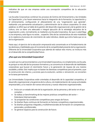 Estilo Gerencial – 66 2021
Para empresarios competitivos
28
indicativa de que en esa empresa existe una concepción competitiva de la educación
empresarial.
Las Escuelas Corporativas combinan los procesos de Centros de Entrenamiento y las Unidades
de Capacitación, y los hacen extensivos hacia la integración de la formación, la capacitación y
el entrenamiento, configurando el afianzamiento de una “organización que aprende”,
realizando una permanente actualización y administración de la cultura corporativa. En otras
palabras: es difícil que se hable de la gestión del desarrollo organizacional y de la gestión de la
cultura, sino se tiene una adecuada e integral ejecución de la estrategia educativa de la
organización y esto, normalmente, es mediante una Escuela Corporativa. Así que si usted llega
a una empresa y esta figura no existe… sospeche. Otra de las características de esta modalidad
es la vigilancia al proceso de crecimiento de cada individuo, desde que entra hasta que se va
de la organización.
Hasta aquí, el ejercicio de la educación empresarial está concentrado en el fortalecimiento de
las destrezas y habilidades para el incremento de la competitividad presente de la organización.
Diferente de la Universidad Corporativa que además de realizar esto mismo, se involucra más
en el desarrollo de la competitividad futura.
¿Para qué una Universidad Corporativa?
La razón por la cual recomendamos una Universidad Corporativa y no simplemente una Escuela,
es porque va más allá de los procesos formativos y se concentra en el desarrollo de habilidades
corporativas que buscan el crecimiento futuro y la generación de riqueza de una manera
escalable y sólida. Esto implica que no bastan las destrezas competitivas para el presente y que
la construcción de criterios y acciones para la evolución, cambio o reinvención, se convierten
en la tarea permanente.
Las Universidades Corporativas están orientadas al desarrollo de la capacidad competitiva, al
desarrollo organizacional, a la gerencia de la cultura, a la implementación de nuevas actividades
empresariales y a la creación de nuevas estructuras y nuevas relaciones organizacionales.
• Inicia con un estado del arte de la organización, de las personas y del sector en el que
compiten.
• Se realiza un benchmarking de las mejores prácticas competitivas del sector –
Estándares Internacionales.
• Se prospectan las condiciones competitivas para rangos de futuro.
• Se diseñan flujos continuos de formación en factores competitivos organizacionales.
• Se diseñan programas integrales y multidimensionales de formación en competencias
personales y profesionales.
• Se generan espacios para la construcción de futuro.
 