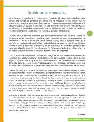 Estilo Gerencial – 66 2021
Para empresarios competitivos
3
Editorial
Querido amigo empresario…
Hace días que no escucho de ti y quiero saber cómo estas. Nos hemos distanciado un poco
porque este período de pandemia en realidad nos ha impactado de una manera que no
esperábamos. Supe que hace meses debiste cerrar tu empresa y que te dolió mucho despedir
a tus empleados. En realidad te entiendo. Han sido momentos muy difíciles y muy confusos, y
súmele a esto la cantidad de malas noticias que los medios nos traen a diario, los problemas
económicos porque se nos acabaron los recursos y la presión de los bancos.
La última vez que hablamos me dijiste que, incluso, te daba miedo salir a la calle, cuando por
fin terminaron las cuarentenas y podíamos salir. La verdad es que comparto contigo ese
sentimiento. Ya no es lo mismo. Me siento histérico cuando debo ir a alguna parte y ya el
alcohol y los tapabocas adicionales hacen parte de lo que cargo en mi maletín. Me da pavor
subirme al servicio público de transporte y me da más pánico la cantidad de gente que sale
como loca a la calle sin ningún tipo de prevención. Sabes que soy diabético e hipertenso y si
me llego a contagiar es mayor el riesgo de dejar mi familia desamparada.
Claro, la esperanza siempre vive. Ya empezaron a llegar las vacunas. No obstante, nuestro país
es tan corrupto y los discursos tan mentirosos que los comunicados oficiales no me generan
ninguna confianza. Sólo estoy rezando por la llamada de la EPS, pero ese es otro hoyo negro
de nuestro sistema… ¿cómo confiar? Y por supuesto, ya me han llegado cientos de ofertas para
el manejo de mi “salud mental” que me hacen sentir peor de lo que normalmente me encuentro.
Todavía así, estoy aquí de pie. Estoy siguiendo tu ejemplo. Quienes hemos sido empresarios
nos acostumbramos a luchar contra la marea. Siempre tendremos nuestros molinos de viento.
Supe que iniciaste un nuevo proyecto empresarial y eso me hizo muy feliz. Aunque ya le debo
varios meses a los bancos y me llaman todos los días como una tortura china como si eso
sirviera para algo, ya empecé a imaginar nuevos planes y a poner todo en la sartén para cocinar
mi nuevo proyecto empresarial. Me enseñaste que es en el fuego dónde se templa el acero.
Gracias a ti tengo de nuevo ánimos, eres un ejemplo de resistencia y de resiliencia. Los bancos
van a tener que esperar hasta que nos recuperemos económicamente y estoy con esa sensación
de “patos al agua” como cuando abrí mi primer negocio.
A pesar de la absurda carga impositiva que seguro aumentará con la nueva reforma tributaria,
todos los días son miles los nuevos emprendimientos que se registran en las Cámaras de
Comercio. Sabemos que, como todo inicio, se requerirá mucho esfuerzo y los días por venir no
serán fáciles. Le doy gracias a Dios por que existen personas como tú que no se rinden y yo
tampoco lo haré. En cada esquina encontramos gente que lucha y donde se cerró un local
seguro se abrirá otro nuevo. Eso somos los empresarios de nuestro país. Así somos. De nuevo
¡Gracias por tu ejemplo!
G. M. Wilson
 