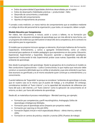 Estilo Gerencial – 66 2021
Para empresarios competitivos
34
• Índice de potencialidad (Capacidades distintivas desarrolladas por el sujeto)
• Índice de desempeño (Habilidades prácticas + productividad – fallo)
• Desarrollo de conocimiento y creatividad
• Desarrollo del comportamiento
• Aportes al mejoramiento de procesos
Y sumado a esta medición, un marco teórico de comportamiento que se establece mediante
un código de ética del personal de la organización y que todos, sin excepción, deben cumplir.
Modelo Educativo por Competencias
Ver videos, leer documentos, e incluso, asistir a cursos o talleres, no es formación por
competencias. Se requieren estrategias de aprendizaje que van más allá de la mera forma, con
un programa de evidencias que demuestren el desarrollo de la competencia, de lo contrario no
sería óptimo para la organización.
El modelo que se propone inicia por agregar un elemento. Al principio hablamos de Formación,
Capacitación, Entrenamiento, y vamos a agregarle: Entretenimiento, como un criterio
transversal para apalancar el modelo pedagógico que expresáremos en dos partes: Educación,
Experiencial, Experimental y Expandida. Educación: aprender y desaprender paradigmas.
Experiencial: involucrando la vida. Experimental: probar cosas nuevas. Expandida: más allá del
ambiente de aprendizaje.
Esto desde la perspectiva del aprendizaje. Desde la perspectiva de la enseñanza el modelo es
Neo conductismo Cognoscitivista – Lúdico Constructivista, lo que implica que instructor debe
construir un escenario delimitado que no cohíbe al estudiante y que este entiende lo que hace.
Este escenario es gamificado y es el mismo estudiante quien construye su entendimiento y su
conocimiento.
Cuando hablamos de “Expandida” es porque se consideran “ambientes de aprendizaje o el aula,
que en nuestro caso es lo mismo que el puesto de trabajo, y la virtualidad. Sin embargo,
consideramos también el “fuero interno” y es la capacidad del estudiante de reflexionar por
fuera del aula o del internet, y el “fuero externo” como la aplicación de conocimiento en el
entorno, es decir, por fuera del ambiente de aprendizaje.
Desde allí, se materializa el proceso metodológico - Blended Learning, por ejemplo:
• Formación por competencias y perfil neurolingüístico, Andragogía, Estilos de
Aprendizaje e Inteligencias Múltiples
• Formación para el aprendizaje activo (Impacto por proyectos reales)
• Formación por Learning on the job (50%)
• Formación Digital /virtual e-móvil especializada (Moocs - oferta interna y externa)
(30%)
• Formación en centros de práctica, rotación y tutorías (20%) (Puestos de trabajo)
 