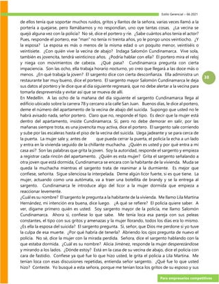 Estilo Gerencial – 66 2021
Para empresarios competitivos
38
de ellos tenía que soportar muchos ruidos, gritos y llantos de la señora, varias veces llamó a la
portería a quejarse, pero llamábamos y no respondían, uno oye tantas cosas. ¿La vecina se
quejó alguna vez con la policía? No sé, dice el portero y ríe. ¿Sabe cuántos años tenía el actor?
Pues, responde el portero, ese “man” no tenía ni treinta años, yo le pongo unos veintiocho. ¿Y
la esposa? La esposa es más o menos de la misma edad o un poquito menor, veintiséis o
veintisiete. ¿Con quién vive la vecina de abajo? Indaga Salomón Cundinamarca. Vive sola,
también es jovencita, tendrá veinticinco años. ¿Podría hablar con ella? El portero mira el reloj
y niega con movimientos de cabeza. ¿Qué pasa? Cundinamarca pregunta con cierta
impaciencia. Son las ocho, ella trabaja horario nocturno, yo creo que llegará a las doce más o
menos. ¿En qué trabaja la joven? El sargento dice con cierta desconfianza. Ella administra un
restaurante bar muy bueno, dice el portero. El sargento mayor Salomón Cundinamarca le deja
sus datos al portero y le dice que al día siguiente regresará, que no debe alertar a la vecina para
tomarla desprevenida y evitar así que se mueva de allí.
En Medellín. A las ocho de la mañana del día siguiente el sargento Cundinamarca llega al
edificio ubicado sobre la carrera 78 y cercano a la calle San Juan. Buenos días, le dice al portero,
deme el número del apartamento de la vecina de abajo del suicida. Supongo que usted no le
habrá avisado nada, señor portero. Claro que no, responde el tipo. Es decir que la mujer está
dentro del apartamento, insiste Cundinamarca. Sí, pero no debe demorar en salir, por las
mañanas siempre trota, es una jovencita muy activa, dice el portero. El sargento sale corriendo
y sube por las escaleras hasta el piso de la vecina del suicida. Llega jadeante y se para cerca de
la puerta. La mujer sale y, antes de que pueda cerrar la puerta, el policía la echa a un lado
y entra en la vivienda seguido de la chillante muchacha. ¿Quién es usted y por qué entra a mi
casa así? Son las palabras que grita la joven. Soy la autoridad, responde el sargento y empieza
a registrar cada rincón del apartamento. ¿Quién es esta mujer? Grita el sargento señalando a
otra joven que está dormida, Cundinamarca se encara con la habitante de la vivienda. Muda se
queda la muchacha mientras el sargento trata de reanimar a la durmiente. Es mejor que
confiese, señorita. Sigue silenciosa la interpelada. Deme algún licor fuerte, si es que tiene. La
mujer, actuando como una autómata, va a traer una botellita de brandy y se la entrega al
sargento. Cundinamarca le introduce algo del licor a la mujer dormida que empieza a
reaccionar levemente.
¿Cuál es su nombre? El sargento le pregunta a la habitante de la vivienda. Me llamo Lila Martina
Hernández, mi intención era buena, dice luego. ¿A qué se refiere? El policía quiere saber. A
ver, dígame primero quién es usted. Soy sargento mayor de la policía, me llamo Salomón
Cundinamarca. Ahora sí, confiese lo que sabe. Me tenía loca esa pareja con sus peleas
constantes, el tipo con sus gritos y amenazas y la mujer llorando, todos los días era lo mismo.
¿Es ella la esposa del suicida? El sargento pregunta. Sí, señor, que Dios me perdone si yo tuve
la culpa de esa muerte. ¿Por qué habría de tenerla? Abriendo los ojos pregunta de nuevo el
policía. No sé, dice la mujer con la mirada perdida. Señora, dice el sargento hablando con la
que estaba dormida. ¿Cuál es su nombre? Alicia Jiménez, responde la mujer desperezándose
y mirando a los lados. ¿Dónde estoy? Está en la casa de su vecina de abajo, dice el policía con
cara de fastidio. Confiese ya qué fue lo que hizo usted, le grita el policía a Lila Martina. Me
tenían loca con esas discusiones repetidas, entienda señor sargento. ¿Qué fue lo que usted
hizo? Conteste. Yo busqué a esta señora, porque me tenían loca los gritos de su esposo y sus
 